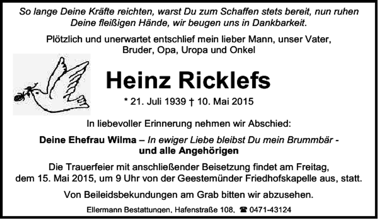 <p>So lange Deine Kräfte reichten, warst Du zum Schaffen stets bereit, nun ruhen<br />Deine fleißigen Hände, wir beugen uns in Dankbarkeit.<br />Plötzlich und unerwartet entschlief mein lieber Mann, unser Vater,<br />Bruder, Opa, Uropa und Onkel</p><p>Heinz Ricklefs<br />* 21. Juli 1939 † 10. Mai 2015</p><p>In liebevoller Erinnerung nehmen wir Abschied:<br />Deine Ehefrau Wilma – In ewiger Liebe bleibst Du mein Brummbär und alle Angehörigen<br />Die Trauerfeier mit anschließender Beisetzung findet am Freitag,<br />dem 15. Mai 2015, um 9 Uhr von der Geestemünder Friedhofskapelle aus, statt.<br />Von Beileidsbekundungen am Grab bitten wir abzusehen.<br />Ellermann Bestattungen, Hafenstraße 108,  0471-43124</p>