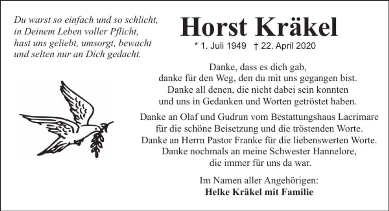 <p>Du warst so einfach und so schlicht,<br />in Deinem Leben voller Pflicht,<br />hast uns geliebt, umsorgt, bewacht<br />und selten nur an Dich gedacht.</p><p>Horst Kräkel<br />* 1. Juli 1949 † 22. April 2020</p><p>Danke, dass es dich gab,<br />danke für den Weg, den du mit uns gegangen bist.<br />Danke all denen, die nicht dabei sein konnten<br />und uns in Gedanken und Worten getröstet haben.</p><p>Danke an Olaf und Gudrun vom Bestattungshaus Lacrimare<br />für die schöne Beisetzung und die tröstenden Worte.<br />Danke an Herrn Pastor Franke für die liebenswerten Worte.<br />Danke nochmals an meine Schwester Hannelore,<br />die immer für uns da war.<br />Im Namen aller Angehörigen:<br />Helke Kräkel mit Familie</p>