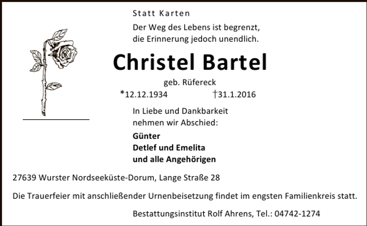 <p>Statt Karten<br />Der Weg des Lebens ist begrenzt,<br />die Erinnerung jedoch unendlich.</p><p>Christel Bartel<br />geb. Rüfereck<br />*12.12.1934<br />†31.1.2016<br />In Liebe und Dankbarkeit<br />nehmen wir Abschied:<br />Günter<br />Detlef und Emelita<br />und alle Angehörigen<br />27639 Wurster Nordseeküste-Dorum, Lange Straße 28<br />Die Trauerfeier mit anschließender Urnenbeisetzung findet im engsten Familienkreis statt.<br />Bestattungsinstitut Rolf Ahrens, Tel.: 04742-1274</p>