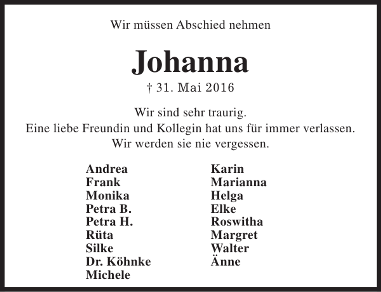 <p>Wir müssen Abschied nehmen</p><p>Johanna<br />† 31. Mai 2016</p><p>Wir sind sehr traurig.<br />Eine liebe Freundin und Kollegin hat uns für immer verlassen.<br />Wir werden sie nie vergessen.<br />Andrea<br />Frank<br />Monika<br />Petra B.<br />Petra H.<br />Rüta<br />Silke<br />Dr. Köhnke<br />Michele</p><p>Karin<br />Marianna<br />Helga<br />Elke<br />Roswitha<br />Margret<br />Walter<br />Änne</p>