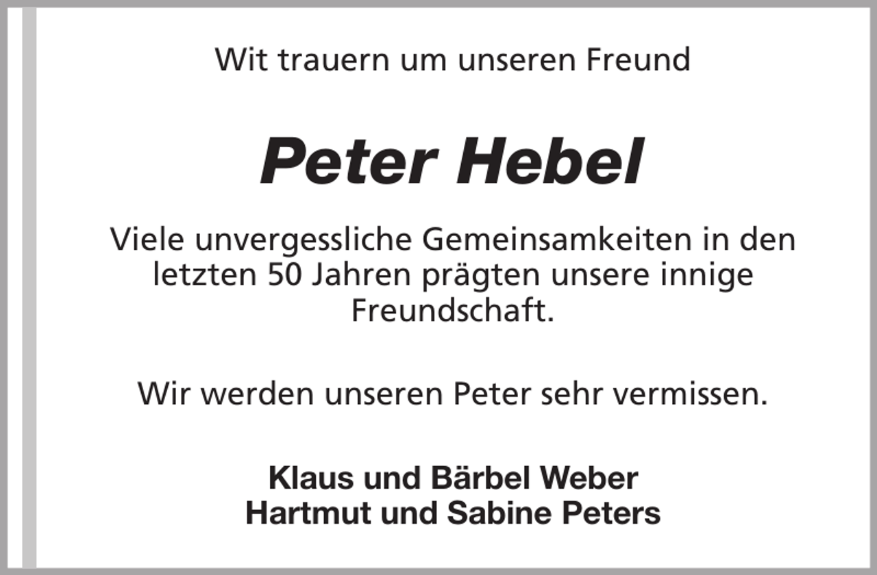 <p>Wit trauern um unseren Freund</p><p>Peter Hebel<br />Viele unvergessliche Gemeinsamkeiten in den<br />letzten 50 Jahren prägten unsere innige<br />Freundschaft.<br />Wir werden unseren Peter sehr vermissen.<br />Klaus und Bärbel Weber<br />Hartmut und Sabine Peters</p>
