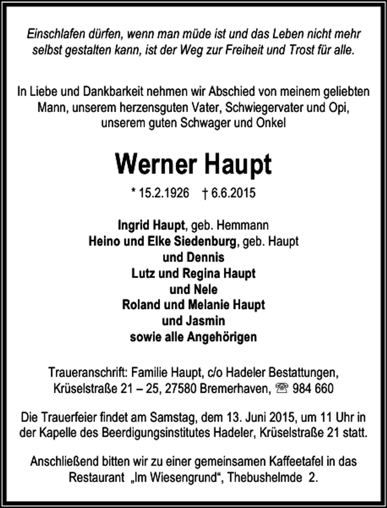 <p>Einschlafen dürfen, wenn man müde ist und das Leben nicht mehr<br />selbst gestalten kann, ist der Weg zur Freiheit und Trost für alle.<br />In Liebe und Dankbarkeit nehmen wir Abschied von meinem geliebten<br />Mann, unserem herzensguten Vater, Schwiegervater und Opi,<br />unserem guten Schwager und Onkel</p><p>Werner Haupt<br />* 15.2.1926 † 6.6.2015<br />Ingrid Haupt, geb. Hemmann<br />Heino und Elke Siedenburg, geb. Haupt<br />und Dennis<br />Lutz und Regina Haupt<br />und Nele<br />Roland und Melanie Haupt<br />und Jasmin<br />sowie alle Angehörigen<br />Traueranschrift: Familie Haupt, c/o Hadeler Bestattungen,<br />Krüselstraße 21 – 25, 27580 Bremerhaven, ℡ 984 660<br />Die Trauerfeier findet am Samstag, dem 13. Juni 2015, um 11 Uhr in<br />der Kapelle des Beerdigungsinstitutes Hadeler, Krüselstraße 21 statt.<br />Anschließend bitten wir zu einer gemeinsamen Kaffeetafel in das<br />Restaurant „Im Wiesengrund“, Thebushelmde 2.</p>