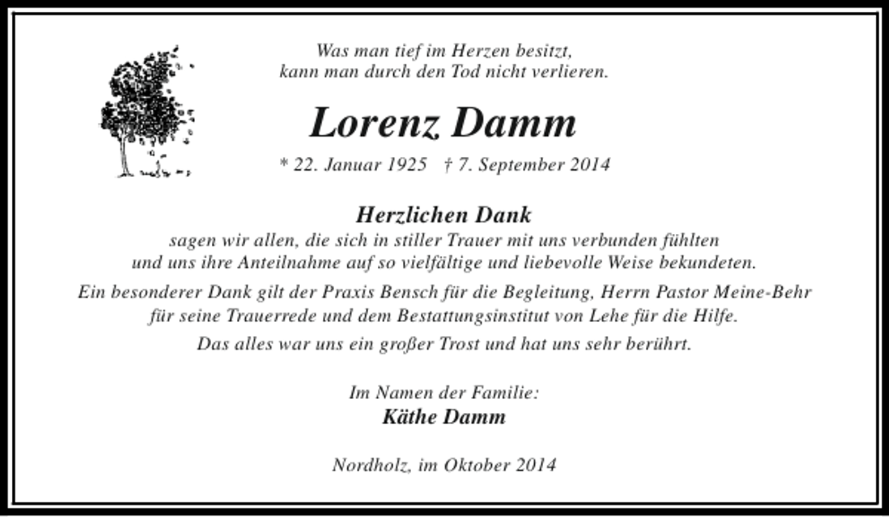 <p>Was man tief im Herzen besitzt,<br />kann man durch den Tod nicht verlieren.</p><p>Lorenz Damm</p><p>* 22. Januar 1925 † 7. September 2014</p><p>Herzlichen Dank</p><p>sagen wir allen, die sich in stiller Trauer mit uns verbunden fühlten<br />und uns ihre Anteilnahme auf so vielfältige und liebevolle Weise bekundeten.<br />Ein besonderer Dank gilt der Praxis Bensch für die Begleitung, Herrn Pastor Meine-Behr<br />für seine Trauerrede und dem Bestattungsinstitut von Lehe für die Hilfe.<br />Das alles war uns ein großer Trost und hat uns sehr berührt.<br />Im Namen der Familie:</p><p>Käthe Damm</p><p>Nordholz, im Oktober 2014</p>