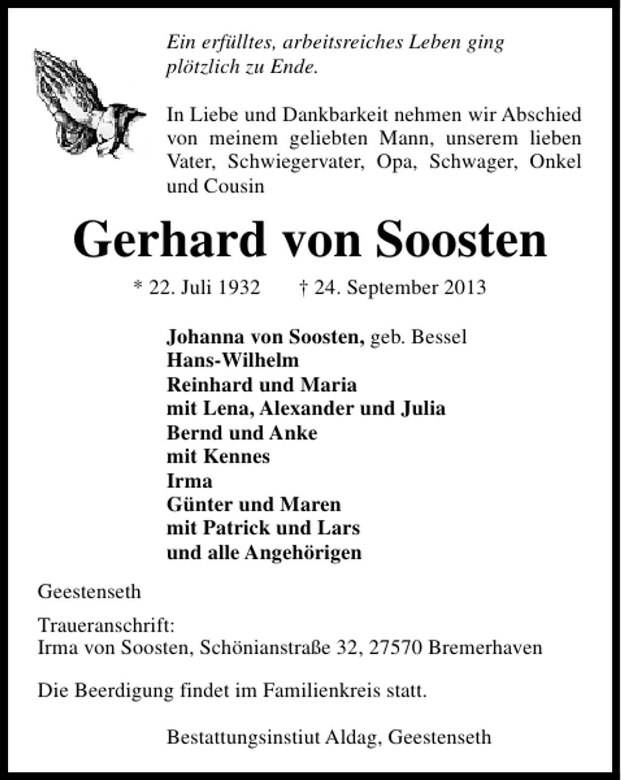 <p>Ein erfülltes, arbeitsreiches Leben ging<br />plötzlich zu Ende.<br />In Liebe und Dankbarkeit nehmen wir Abschied<br />von meinem geliebten Mann, unserem lieben<br />Vater, Schwiegervater, Opa, Schwager, Onkel<br />und Cousin</p><p>Gerhard von Soosten<br />* 22. Juli 1932</p><p>† 24. September 2013</p><p>Johanna von Soosten, geb. Bessel<br />Hans-Wilhelm<br />Reinhard und Maria<br />mit Lena, Alexander und Julia<br />Bernd und Anke<br />mit Kennes<br />Irma<br />Günter und Maren<br />mit Patrick und Lars<br />und alle Angehörigen<br />Geestenseth<br />Traueranschrift:<br />Irma von Soosten, Schönianstraße 32, 27570 Bremerhaven<br />Die Beerdigung findet im Familienkreis statt.<br />Bestattungsinstiut Aldag, Geestenseth</p>