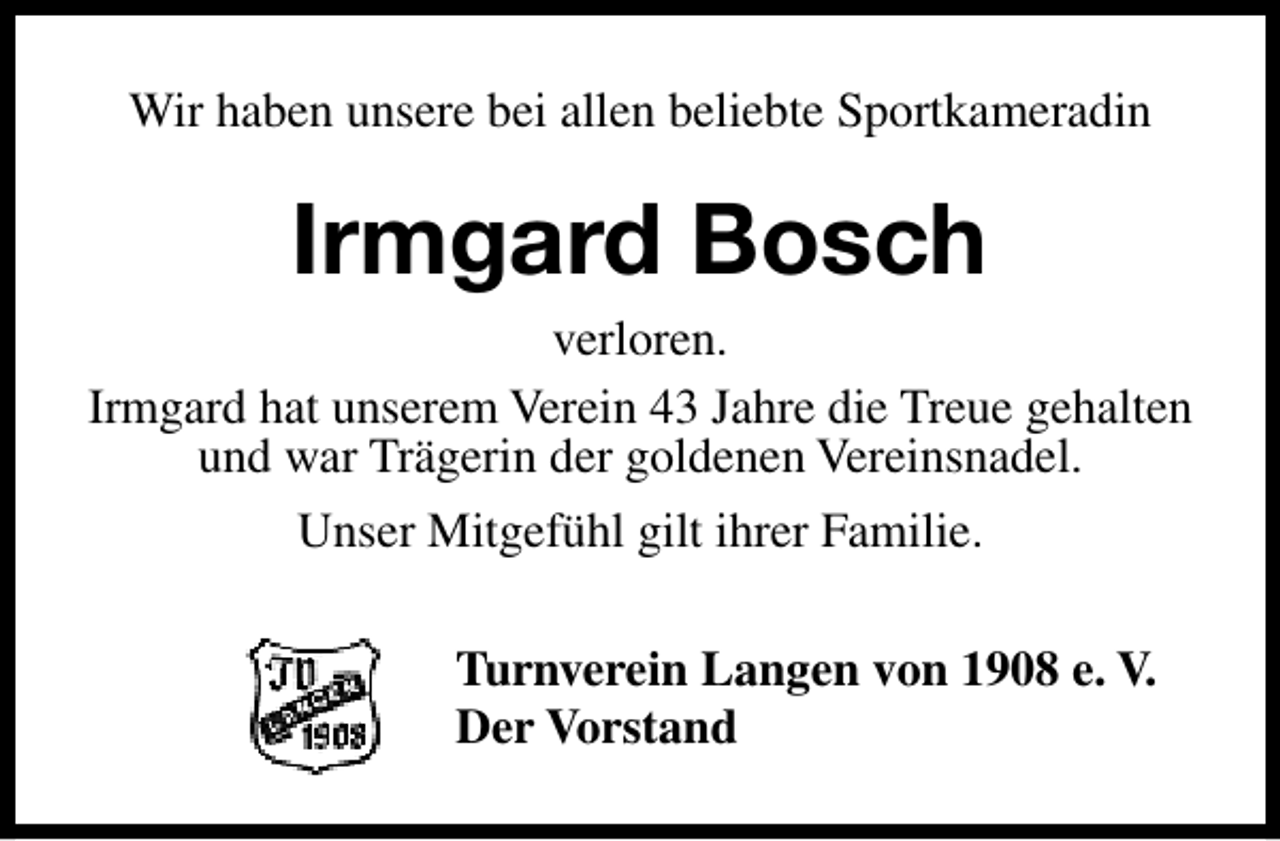 <p>Wir haben unsere bei allen beliebte Sportkameradin</p><p>Irmgard Bosch</p><p>verloren.<br />Irmgard hat unserem Verein 43 Jahre die Treue gehalten<br />und war Trägerin der goldenen Vereinsnadel.<br />Unser Mitgefühl gilt ihrer Familie.<br />Turnverein Langen von 1908 e. V.<br />Der Vorstand</p>