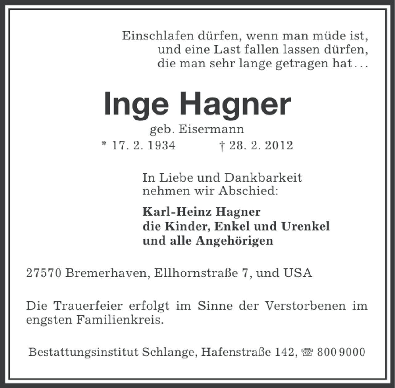 <p>Einschlafen dürfen, wenn man müde ist,<br />und eine Last fallen lassen dürfen,<br />die man sehr lange getragen hat . . .</p><p>Inge Hagner<br />geb. Eisermann<br />* 17. 2. 1934<br />† 28. 2. 2012<br />In Liebe und Dankbarkeit<br />nehmen wir Abschied:<br />Karl-Heinz Hagner<br />die Kinder, Enkel und Urenkel<br />und alle Angehörigen<br />27570 Bremerhaven, Ellhornstraße 7, und USA<br />Die Trauerfeier erfolgt im Sinne der Verstorbenen im<br />engsten Familienkreis.<br />Bestattungsinstitut Schlange, Hafenstraße 142, 800 9000</p>