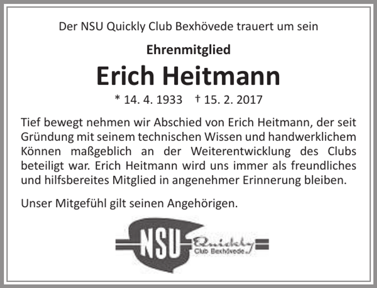 <p>Der NSU Quickly Club Bexhövede trauert um sein</p><p>Ehrenmitglied</p><p>Erich Heitmann<br />* 14. 4. 1933 † 15. 2. 2017</p><p>Tief bewegt nehmen wir Abschied von Erich Heitmann, der seit<br />Gründung mit seinem technischen Wissen und handwerklichem<br />Können maßgeblich an der Weiterentwicklung des Clubs<br />beteiligt war. Erich Heitmann wird uns immer als freundliches<br />und hilfsbereites Mitglied in angenehmer Erinnerung bleiben.<br />Unser Mitgefühl gilt seinen Angehörigen.</p>