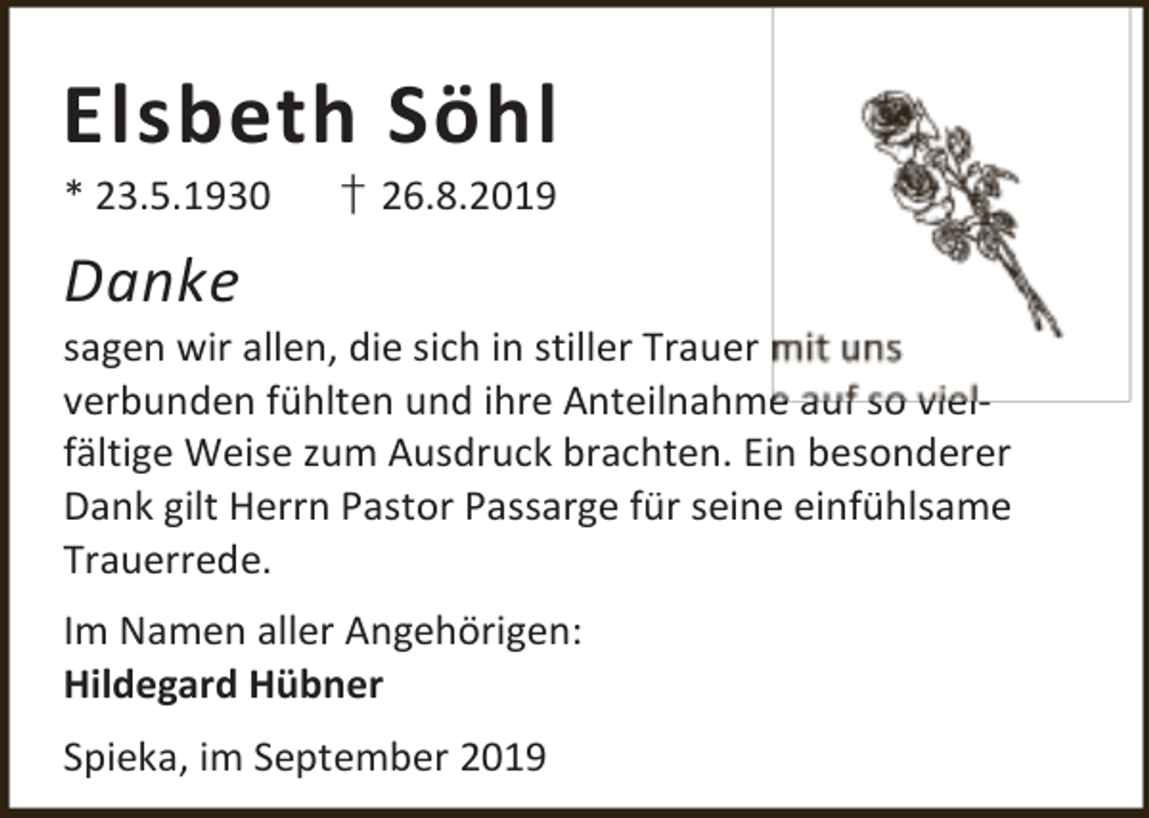 <p>Elsbeth Söhl<br />* 23.5.1930</p><p>† 26.8.2019</p><p>Danke</p><p>sagen wir allen, die sich in stiller Trauer m<br />verbunden fühlten und ihre Anteilnahme auf so vielfältige Weise zum Ausdruck brachten. Ein besonderer<br />Dank gilt Herrn Pastor Passarge für seine einfühlsame<br />Trauerrede.<br />Im Namen aller Angehörigen:<br />Hildegard Hübner<br />Spieka, im September 2019</p>