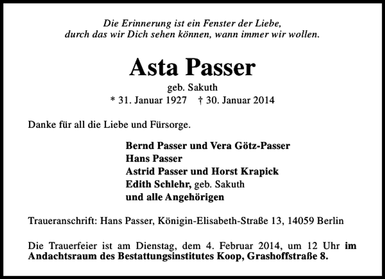 <p>Die Erinnerung ist ein Fenster der Liebe,<br />durch das wir Dich sehen können, wann immer wir wollen.</p><p>Asta Passer</p><p>geb. Sakuth<br />* 31. Januar 1927 † 30. Januar 2014<br />Danke für all die Liebe und Fürsorge.<br />Bernd Passer und Vera Götz-Passer<br />Hans Passer<br />Astrid Passer und Horst Krapick<br />Edith Schlehr, geb. Sakuth<br />und alle Angehörigen<br />Traueranschrift: Hans Passer, Königin-Elisabeth-Straße 13, 14059 Berlin<br />Die Trauerfeier ist am Dienstag, dem 4. Februar 2014, um 12 Uhr im<br />Andachtsraum des Bestattungsinstitutes Koop, Grashoffstraße 8.</p>