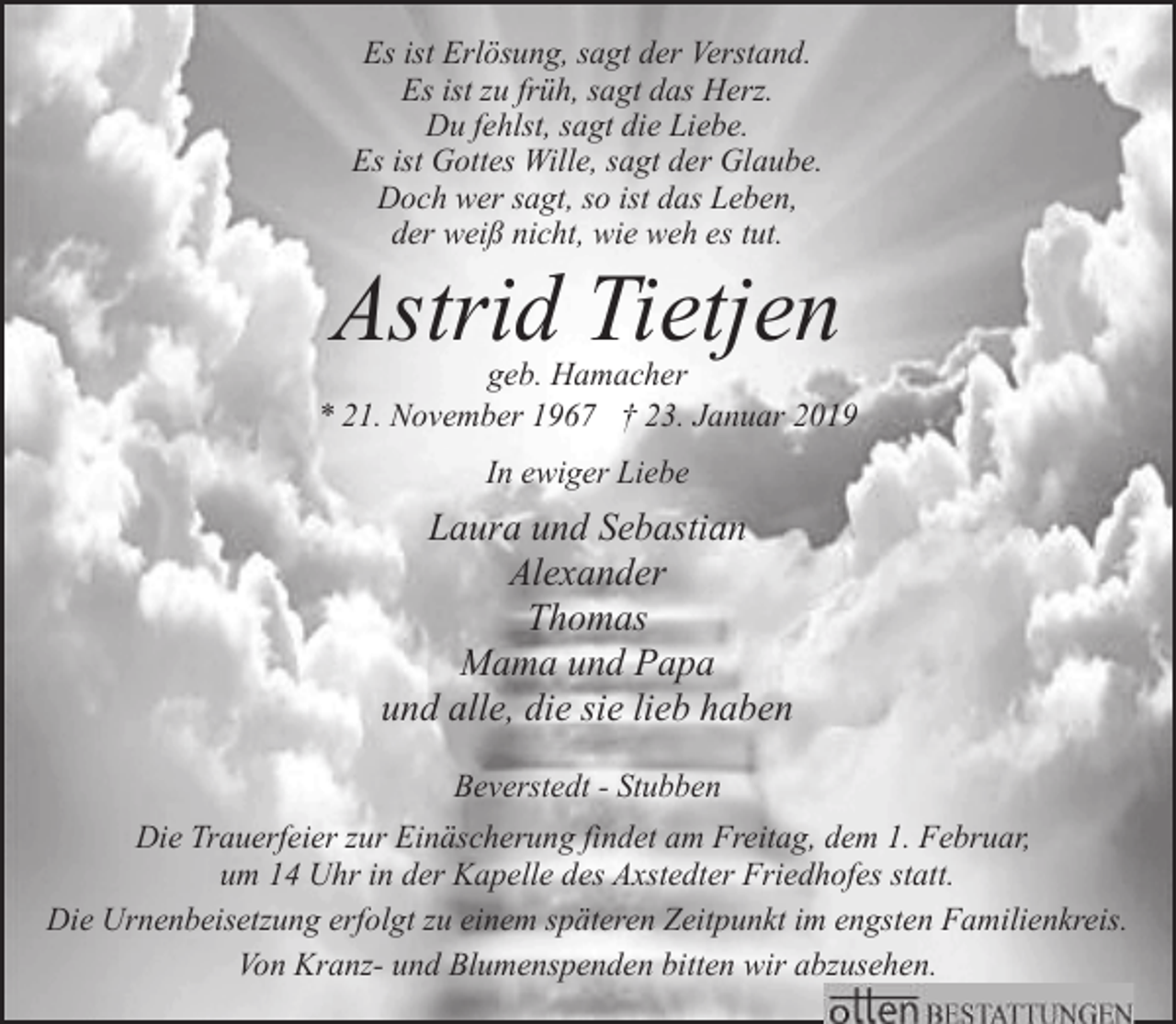 <p>Es ist Erlösung, sagt der Verstand.<br />Es ist zu früh, sagt das Herz.<br />Du fehlst, sagt die Liebe.<br />Es ist Gottes Wille, sagt der Glaube.<br />Doch wer sagt, so ist das Leben,<br />der weiß nicht, wie weh es tut.</p><p>Astrid Tietjen</p><p>geb. Hamacher<br />* 21. November 1967 † 23. Januar 2019<br />In ewiger Liebe</p><p>Laura und Sebastian<br />Alexander<br />Thomas<br />Mama und Papa<br />und alle, die sie lieb haben<br />Beverstedt - Stubben<br />Die Trauerfeier zur Einäscherung findet am Freitag, dem 1. Februar,<br />um 14 Uhr in der Kapelle des Axstedter Friedhofes statt.<br />Die Urnenbeisetzung erfolgt zu einem späteren Zeitpunkt im engsten Familienkreis.<br />Von Kranz- und Blumenspenden bitten wir abzusehen.</p>