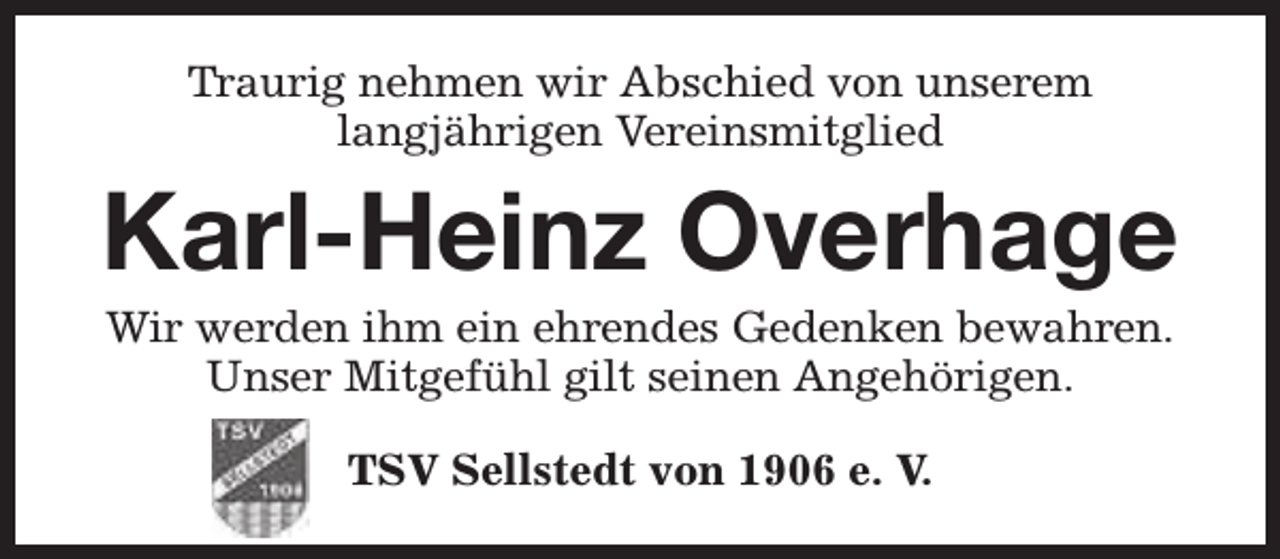 <p>Traurig nehmen wir Abschied von unserem<br />langjährigen Vereinsmitglied</p><p>Karl-Heinz Overhage<br />Wir werden ihm ein ehrendes Gedenken bewahren.<br />Unser Mitgefühl gilt seinen Angehörigen.<br />TSV Sellstedt von 1906 e. V.</p>