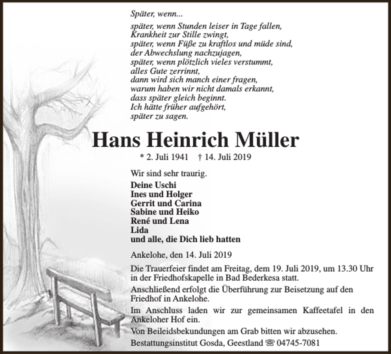 <p>Später, wenn...<br />später, wenn Stunden leiser in Tage fallen,<br />Krankheit zur Stille zwingt,<br />später, wenn Füße zu kraftlos und müde sind,<br />der Abwechslung nachzujagen,<br />später, wenn plötzlich vieles verstummt,<br />alles Gute zerrinnt,<br />dann wird sich manch einer fragen,<br />warum haben wir nicht damals erkannt,<br />dass später gleich beginnt.<br />Ich hätte früher aufgehört,<br />später zu sagen.</p><p>Hans Heinrich Müller<br />* 2. Juli 1941</p><p>† 14. Juli 2019</p><p>Wir sind sehr traurig.<br />Deine Uschi<br />Ines und Holger<br />Gerrit und Carina<br />Sabine und Heiko<br />René und Lena<br />Lida<br />und alle, die Dich lieb hatten<br />Ankelohe, den 14. Juli 2019<br />Die Trauerfeier findet am Freitag, dem 19. Juli 2019, um 13.30 Uhr<br />in der Friedhofskapelle in Bad Bederkesa statt.<br />Anschließend erfolgt die Überführung zur Beisetzung auf den<br />Friedhof in Ankelohe.<br />Im Anschluss laden wir zur gemeinsamen Kaffeetafel in den<br />Ankeloher Hof ein.<br />Von Beileidsbekundungen am Grab bitten wir abzusehen.<br />Bestattungsinstitut Gosda, Geestland s 04745-7081</p>