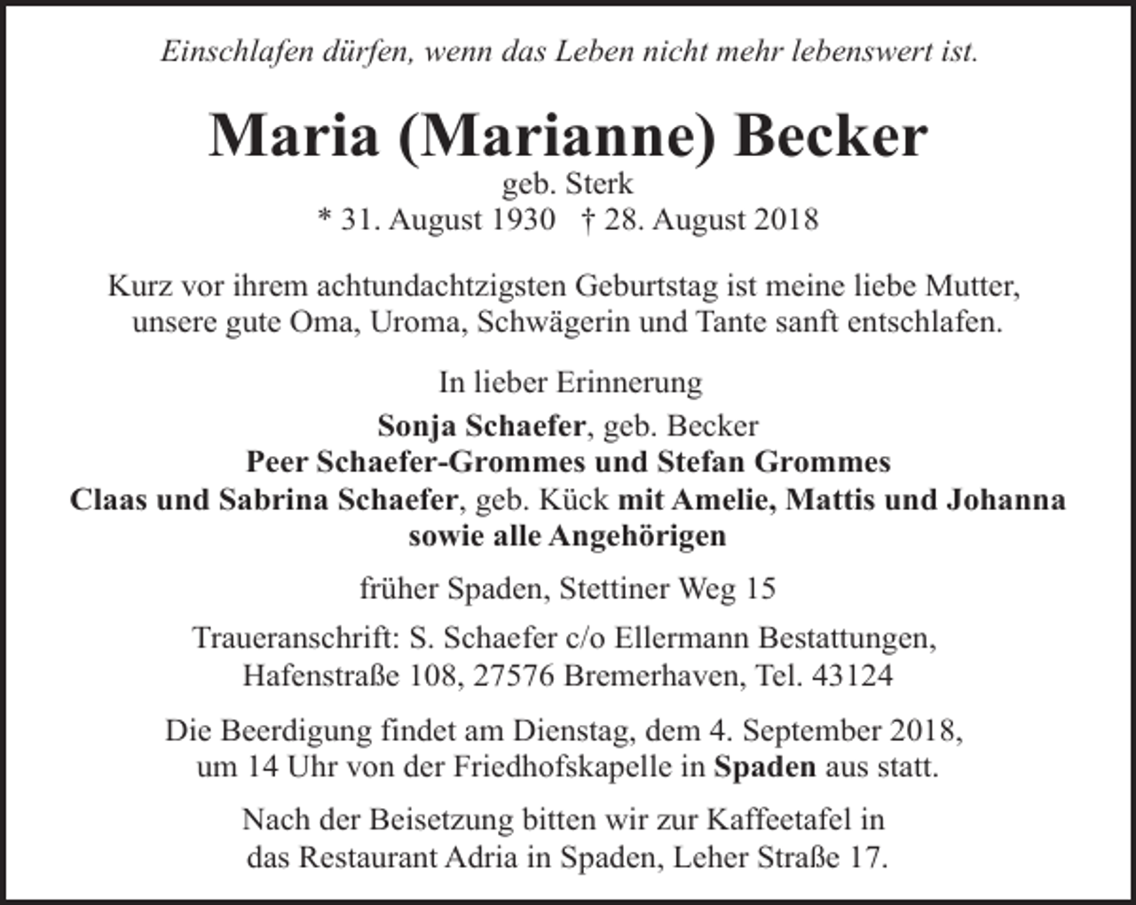 <p>Einschlafen dürfen, wenn das Leben nicht mehr lebenswert ist.</p><p>Maria (Marianne) Becker<br />geb. Sterk<br />* 31. August 1930 † 28. August 2018</p><p>Kurz vor ihrem achtundachtzigsten Geburtstag ist meine liebe Mutter,<br />unsere gute Oma, Uroma, Schwägerin und Tante sanft entschlafen.<br />In lieber Erinnerung<br />Sonja Schaefer, geb. Becker<br />Peer Schaefer-Grommes und Stefan Grommes<br />Claas und Sabrina Schaefer, geb. Kück mit Amelie, Mattis und Johanna<br />sowie alle Angehörigen<br />früher Spaden, Stettiner Weg 15<br />Traueranschrift: S. Schaefer c/o Ellermann Bestattungen,<br />Hafenstraße 108, 27576 Bremerhaven, Tel. 43124<br />Die Beerdigung findet am Dienstag, dem 4. September 2018,<br />um 14 Uhr von der Friedhofskapelle in Spaden aus statt.<br />Nach der Beisetzung bitten wir zur Kaffeetafel in<br />das Restaurant Adria in Spaden, Leher Straße 17.</p>