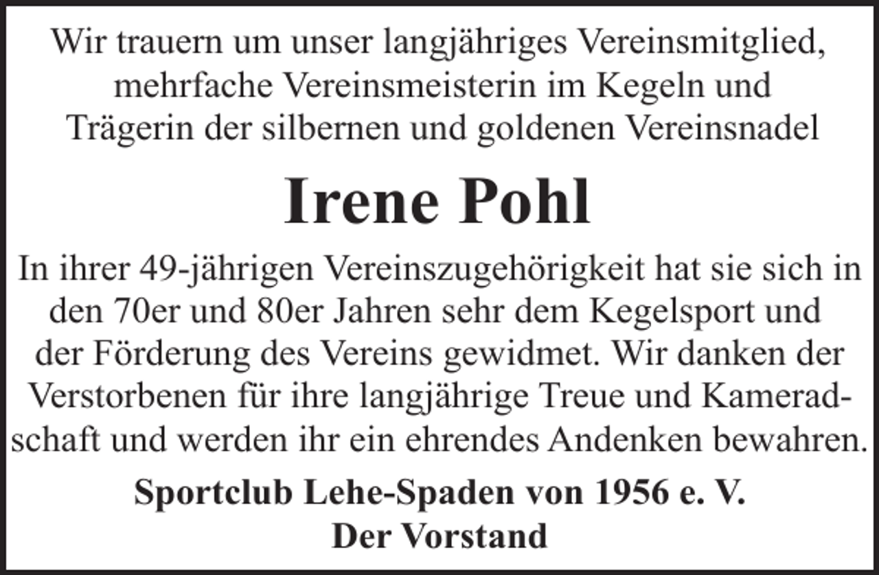 <p>Wir trauern um unser langjähriges Vereinsmitglied,<br />mehrfache Vereinsmeisterin im Kegeln und<br />Trägerin der silbernen und goldenen Vereinsnadel</p><p>Irene Pohl</p><p>In ihrer 49-jährigen Vereinszugehörigkeit hat sie sich in<br />den 70er und 80er Jahren sehr dem Kegelsport und<br />der Förderung des Vereins gewidmet. Wir danken der<br />Verstorbenen für ihre langjährige Treue und Kameradschaft und werden ihr ein ehrendes Andenken bewahren.<br />Sportclub Lehe-Spaden von 1956 e. V.<br />Der Vorstand</p>