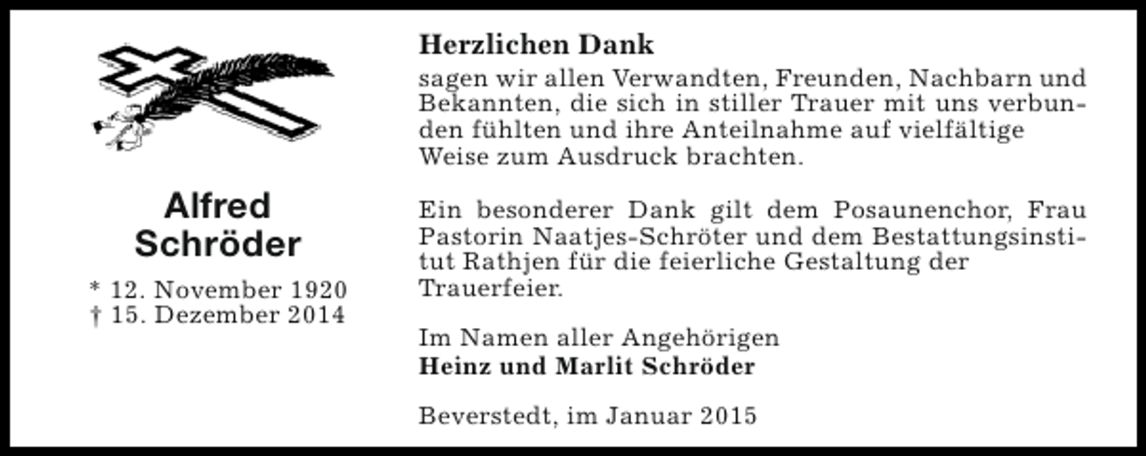 <p>Herzlichen Dank</p><p>sagen wir allen Verwandten, Freunden, Nachbarn und<br />Bekannten, die sich in stiller Trauer mit uns verbunden fühlten und ihre Anteilnahme auf vielfältige<br />Weise zum Ausdruck brachten.</p><p>Alfred<br />Schröder<br />* 12. November 1920<br />† 15. Dezember 2014</p><p>Ein besonderer Dank gilt dem Posaunenchor, Frau<br />Pastorin Naatjes-Schröter und dem Bestattungsinstitut Rathjen für die feierliche Gestaltung der<br />Trauerfeier.<br />Im Namen aller Angehörigen<br />Heinz und Marlit Schröder<br />Beverstedt, im Januar 2015</p>