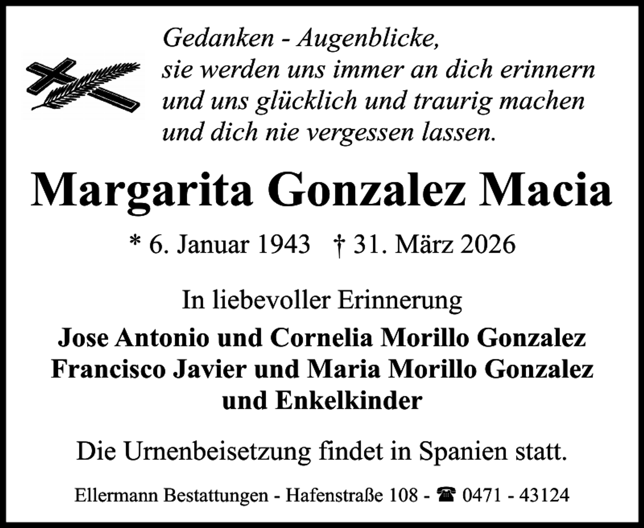 <p>Gedanken - Augenblicke,<br />sie werden uns immer an dich erinnern<br />und uns glücklich und traurig machen<br />und dich nie vergessen lassen.</p><p>Margarita Gonzalez Macia<br />* 6. Januar 1943 † 31. März 2026<br />In liebevoller Erinnerung<br />Jose Antonio und Cornelia Morillo Gonzalez<br />Francisco Javier und Maria Morillo Gonzalez<br />und Enkelkinder<br />Die Urnenbeisetzung findet in Spanien statt.<br />Ellermann Bestattungen - Hafenstraße 108 - ( 0471 - 43124</p>