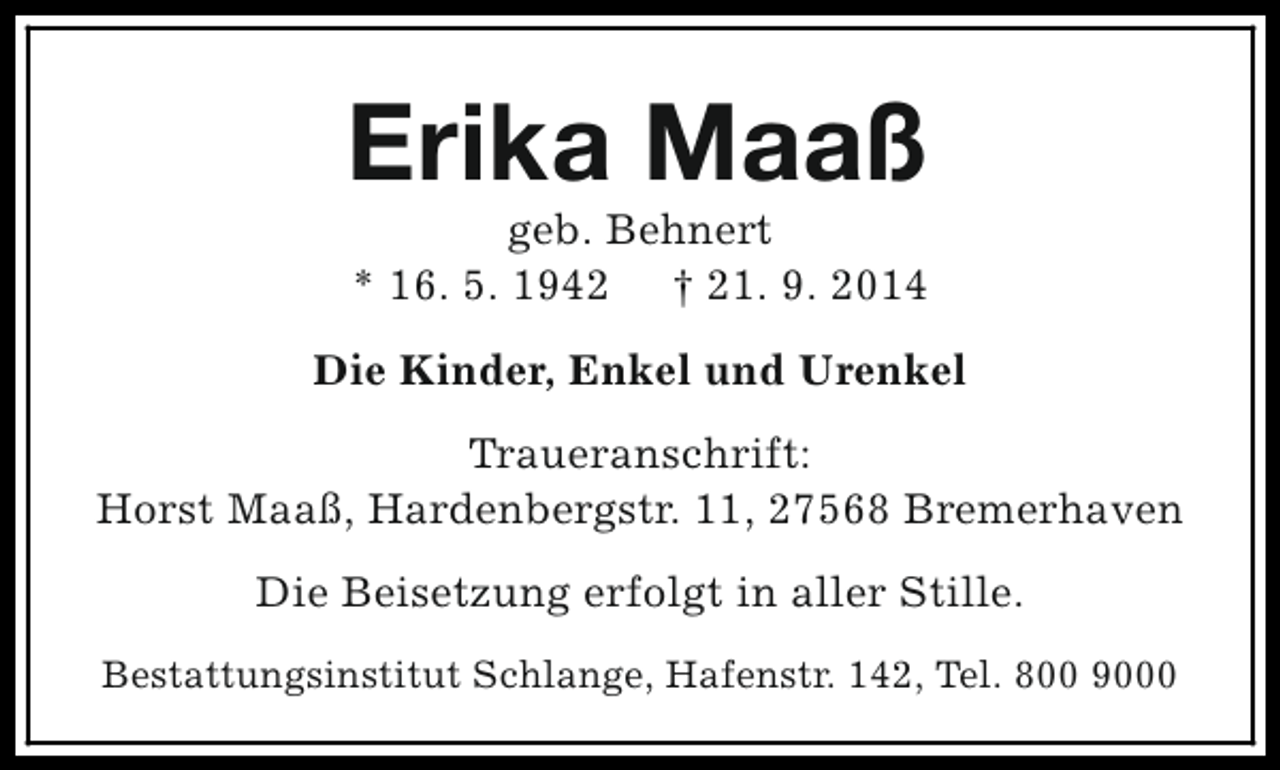 <p>Erika Maaß<br />geb. Behnert<br />* 16. 5. 1942 † 21. 9. 2014</p><p>Die Kinder, Enkel und Urenkel<br />Traueranschrift:<br />Horst Maaß, Hardenbergstr. 11, 27568 Bremerhaven<br />Die Beisetzung erfolgt in aller Stille.<br />Bestattungsinstitut Schlange, Hafenstr. 142, Tel. 800 9000</p>