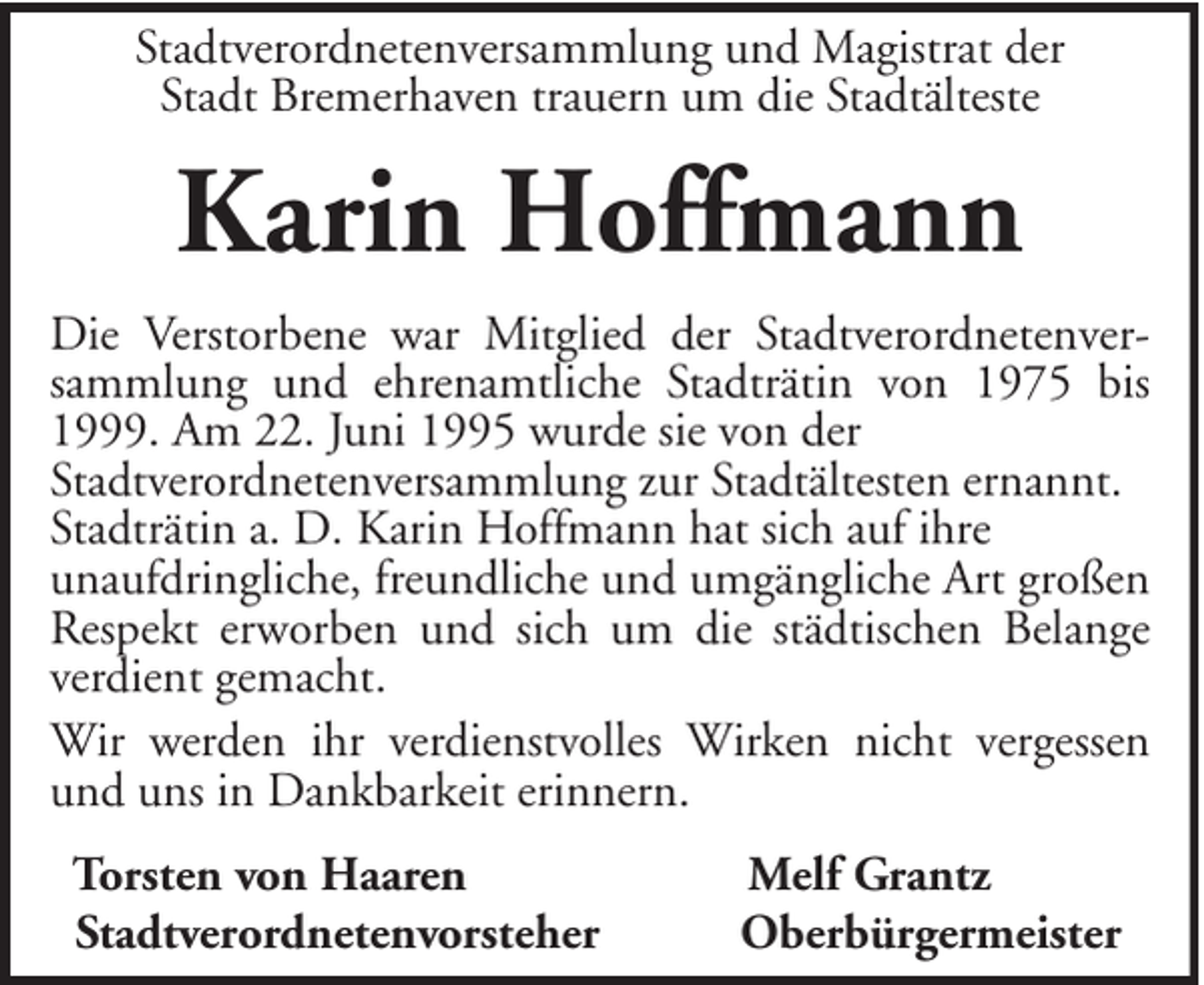 <p>Stadtverordnetenversammlung und Magistrat der<br />Stadt Bremerhaven trauern um die Stadtälteste</p><p>Karin Hoffmann<br />Die Verstorbene war Mitglied der Stadtverordnetenversammlung und ehrenamtliche Stadträtin von 1975 bis<br />1999. Am 22. Juni 1995 wurde sie von der<br />Stadtverordnetenversammlung zur Stadtältesten ernannt.<br />Stadträtin a. D. Karin Hoffmann hat sich auf ihre<br />unaufdringliche, freundliche und umgängliche Art großen<br />Respekt erworben und sich um die städtischen Belange<br />verdient gemacht.<br />Wir werden ihr verdienstvolles Wirken nicht vergessen<br />und uns in Dankbarkeit erinnern.<br />Torsten von Haaren<br />Stadtverordnetenvorsteher</p><p>Melf Grantz<br />Oberbürgermeister</p>