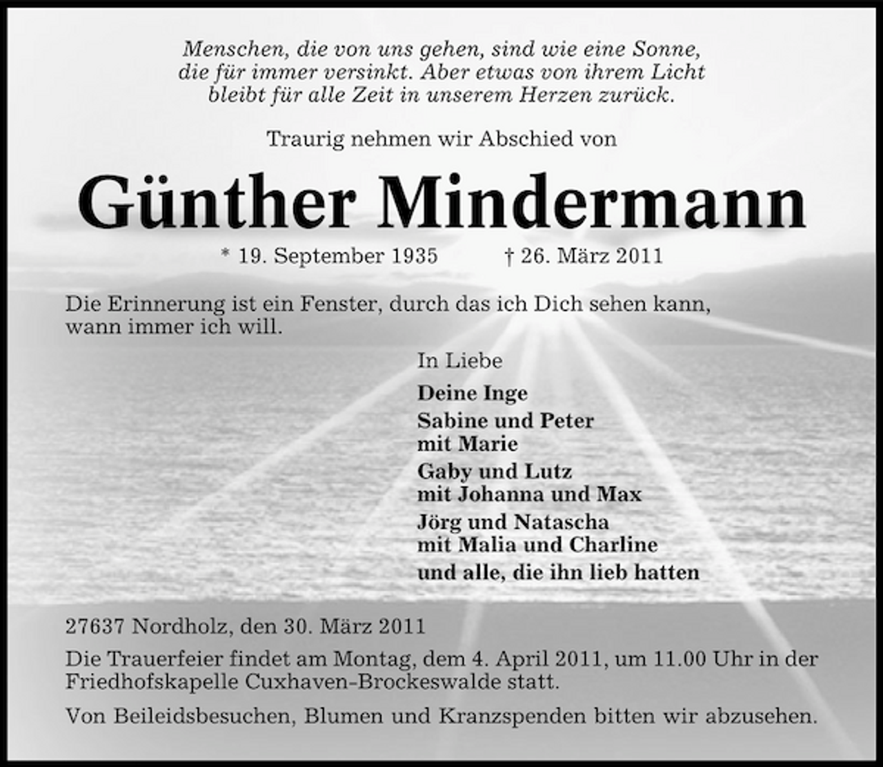<p>Menschen, die von uns gehen, sind wie eine Sonne, die für immer versinkt. Aber etwas von ihrem Licht bleibt für alle Zeit in unserem Herzen zurück. Traurig nehmen wir Abschied von</p><p>Günther Mindermann<br />* 19. September 1935 † 26. März 2011 Die Erinnerung ist ein Fenster, durch das ich Dich sehen kann, wann immer ich will. In Liebe Deine Inge Sabine und Peter mit Marie Gaby und Lutz mit Johanna und Max Jörg und Natascha mit Malia und Charline und alle, die ihn lieb hatten 27637 Nordholz, den 30. März 2011 Die Trauerfeier findet am Montag, dem 4. April 2011, um 11.00 Uhr in der Friedhofskapelle Cuxhaven-Brockeswalde statt. Von Beileidsbesuchen, Blumen und Kranzspenden bitten wir abzusehen.</p>