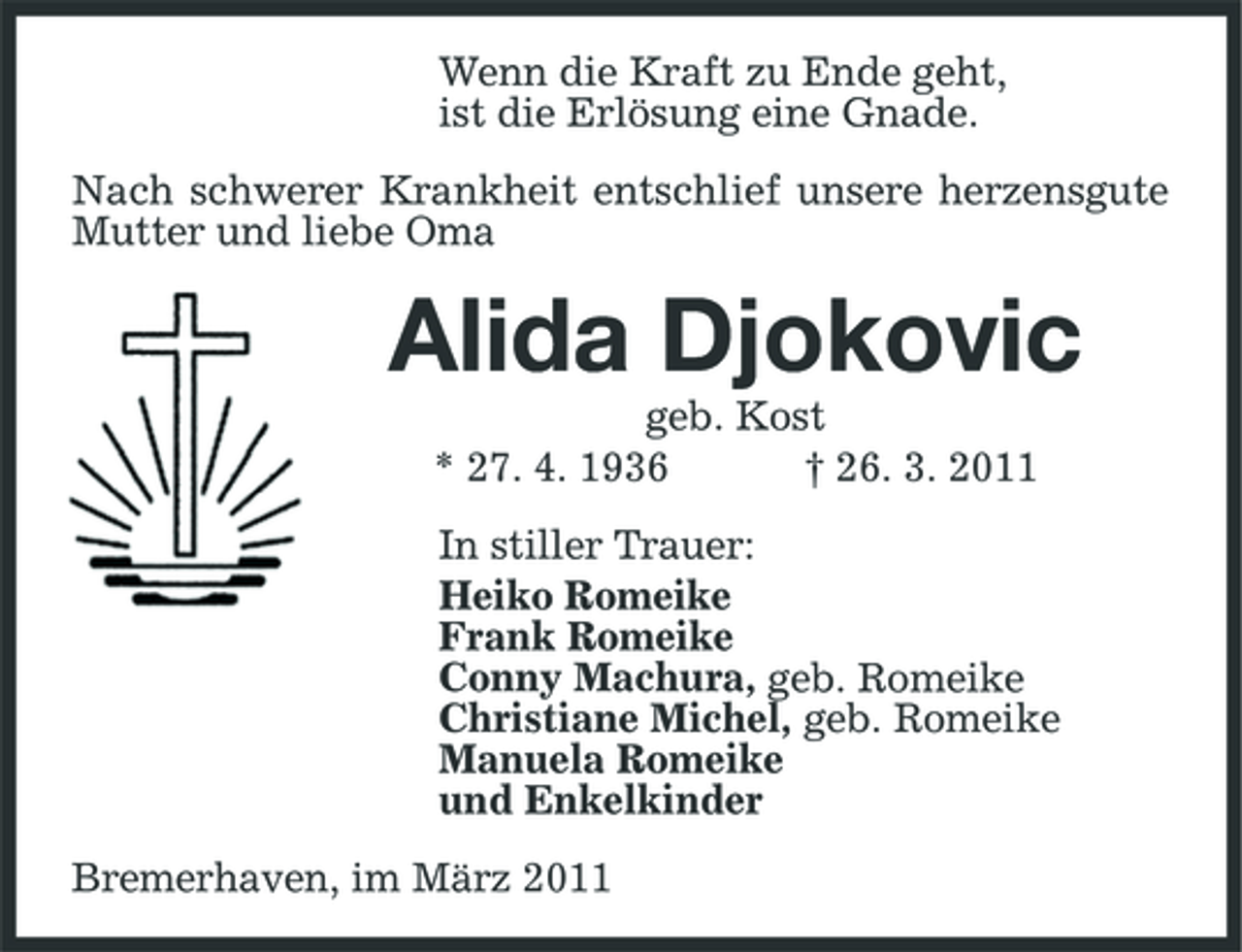 <p>Wenn die Kraft zu Ende geht, ist die Erlösung eine Gnade. Nach schwerer Krankheit entschlief unsere herzensgute Mutter und liebe Oma</p><p>Alida Djokovic<br />geb. Kost * 27. 4. 1936 † 26. 3. 2011 In stiller Trauer: Heiko Romeike Frank Romeike Conny Machura, geb. Romeike Christiane Michel, geb. Romeike Manuela Romeike und Enkelkinder Bremerhaven, im März 2011</p>