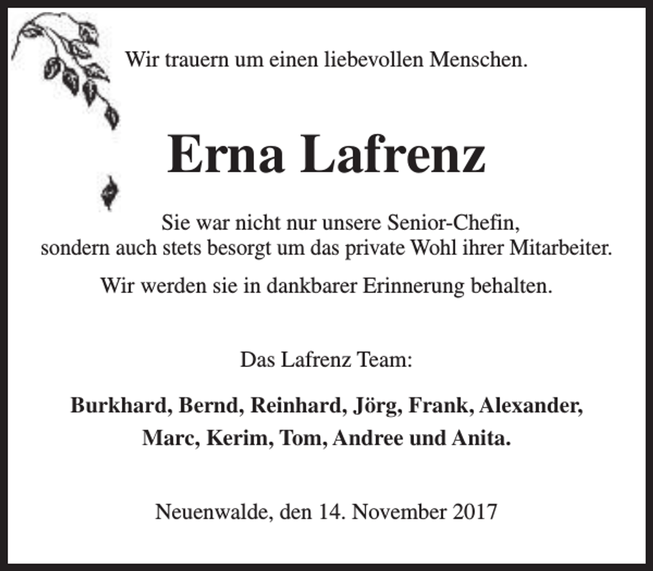 <p>Wir trauern um einen liebevollen Menschen.</p><p>Erna Lafrenz<br />Sie war nicht nur unsere Senior-Chefin,<br />sondern auch stets besorgt um das private Wohl ihrer Mitarbeiter.<br />Wir werden sie in dankbarer Erinnerung behalten.<br />Das Lafrenz Team:<br />Burkhard, Bernd, Reinhard, Jörg, Frank, Alexander,<br />Marc, Kerim, Tom, Andree und Anita.<br />Neuenwalde, den 14. November 2017</p>