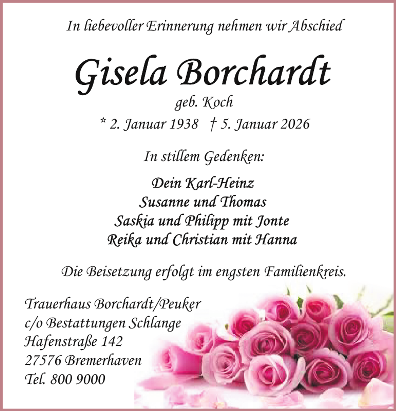 <p>In liebevoller Erinnerung nehmen wir Abschied</p>
<p>geb. Koch<br />* 2. Januar 1938 † 5. Januar 2026<br />In stillem Gedenken:</p>
<p>Die Beisetzung erfolgt im engsten Familienkreis.<br />Trauerhaus Borchardt/Peuker<br />c/o Bestattungen Schlange<br />Hafenstraße 147576 Bremerhaven<br />Tel. 800 9000</p>