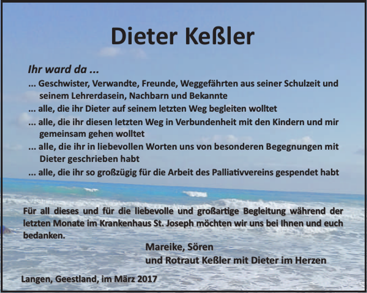 <p>Dieter Keßler<br />Ihr ward da ...</p><p>... Geschwister, Verwandte, Freunde, Weggefährten aus seiner Schulzeit und<br />seinem Lehrerdasein, Nachbarn und Bekannte<br />... alle, die ihr Dieter auf seinem letzten Weg begleiten wolltet<br />... alle, die ihr diesen letzten Weg in Verbundenheit mit den Kindern und mir<br />gemeinsam gehen wolltet<br />... alle, die ihr in liebevollen Worten uns von besonderen Begegnungen mit<br />Dieter geschrieben habt<br />... alle, die ihr so großzügig für die Arbeit des Pallia vvereins gespendet habt</p><p>Für all dieses und für die liebevolle und großar ge Begleitung während der<br />letzten Monate im Krankenhaus St. Joseph möchten wir uns bei Ihnen und euch<br />bedanken.</p><p>Mareike, Sören<br />und Rotraut Keßler mit Dieter im Herzen</p><p>Langen, Geestland, im März 2017</p>