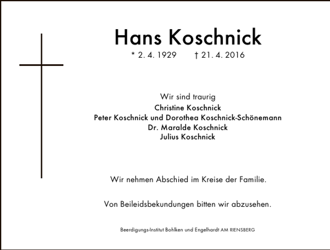 <p>Hans Koschnick<br />* 2. 4. 1929</p><p>† 21. 4. 2016</p><p>Wir sind traurig</p><p>Christine Koschnick<br />Peter Koschnick und Dorothea Koschnick-Schönemann<br />Dr. Maralde Koschnick<br />Julius Koschnick</p><p>Wir nehmen Abschied im Kreise der Familie.<br />Von Beileidsbekundungen bitten wir abzusehen.<br />Beerdigungs-Institut Bohlken und Engelhardt AM RIENSBERG</p>