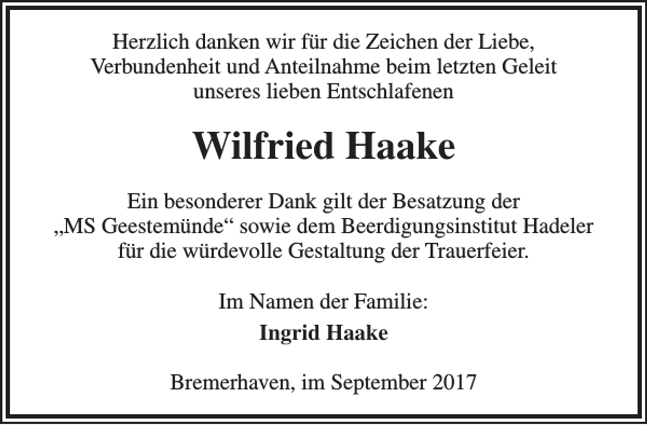 <p>Herzlich danken wir für die Zeichen der Liebe,<br />Verbundenheit und Anteilnahme beim letzten Geleit<br />unseres lieben Entschlafenen</p><p>Wilfried Haake<br />Ein besonderer Dank gilt der Besatzung der<br />„MS Geestemünde“ sowie dem Beerdigungsinstitut Hadeler<br />für die würdevolle Gestaltung der Trauerfeier.<br />Im Namen der Familie:<br />Ingrid Haake<br />Bremerhaven, im September 2017</p>