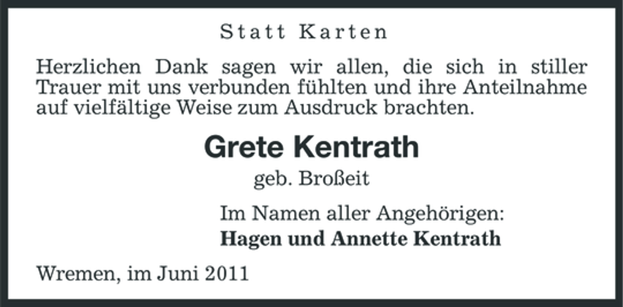 <p>Statt Karten Herzlichen Dank sagen wir allen, die sich in stiller Trauer mit uns verbunden fühlten und ihre Anteilnahme auf vielfältige Weise zum Ausdruck brachten.</p><p>Grete Kentrath<br />geb. Broßeit Im Namen aller Angehörigen: Hagen und Annette Kentrath Wremen, im Juni 2011</p>