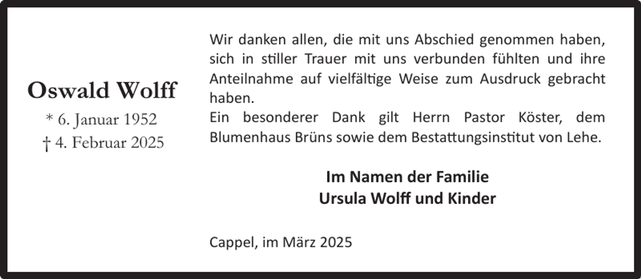 <p>Oswald Wolff<br />* 6. Januar 1952<br />† 4. Februar 2025</p><p>Wir danken allen, die mit uns Abschied genommen haben,<br />sich in stiller Trauer mit uns verbunden fühlten und ihre<br />Anteilnahme auf vielfältige Weise zum Ausdruck gebracht<br />haben.<br />Ein besonderer Dank gilt Herrn Pastor Köster, dem<br />Blumenhaus Brüns sowie dem Bestattungsinstitut von Lehe.</p><p>Im Namen der Familie<br />Ursula Wolﬀ und Kinder<br />Cappel, im März 2025</p>