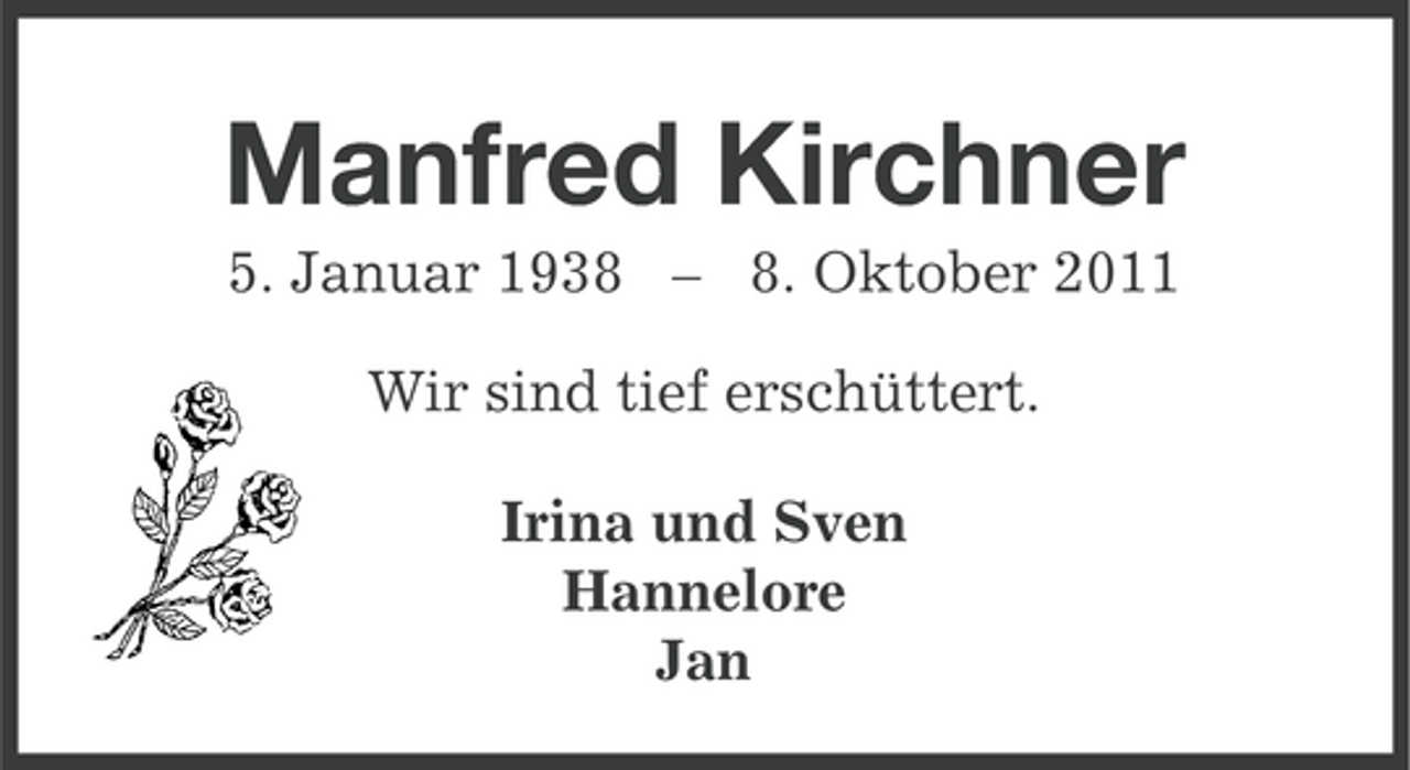 <p>Manfred Kirchner<br />5. Januar 1938 – 8. Oktober 2011<br />Wir sind tief erschüttert.<br />Irina und Sven<br />Hannelore<br />Jan</p>