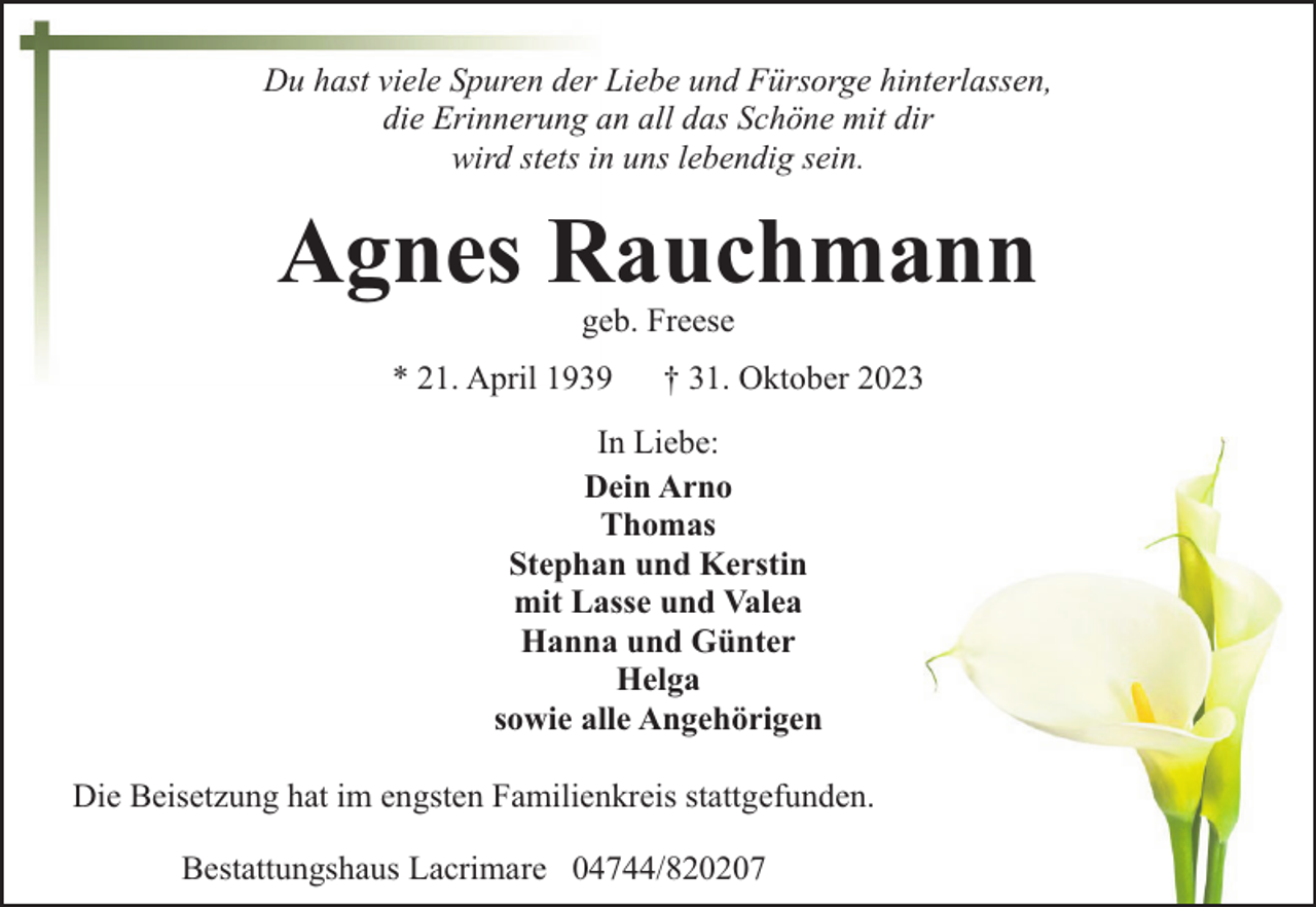 <p>Du hast viele Spuren der Liebe und Fürsorge hinterlassen,<br />die Erinnerung an all das Schöne mit dir<br />wird stets in uns lebendig sein.</p><p>Agnes Rauchmann<br />geb. Freese</p><p>* 21. April 1939</p><p>† 31. Oktober 2023</p><p>In Liebe:<br />Dein Arno<br />Thomas<br />Stephan und Kerstin<br />mit Lasse und Valea<br />Hanna und Günter<br />Helga<br />sowie alle Angehörigen<br />Die Beisetzung hat im engsten Familienkreis stattgefunden.<br />Bestattungshaus Lacrimare 04744/820207</p>