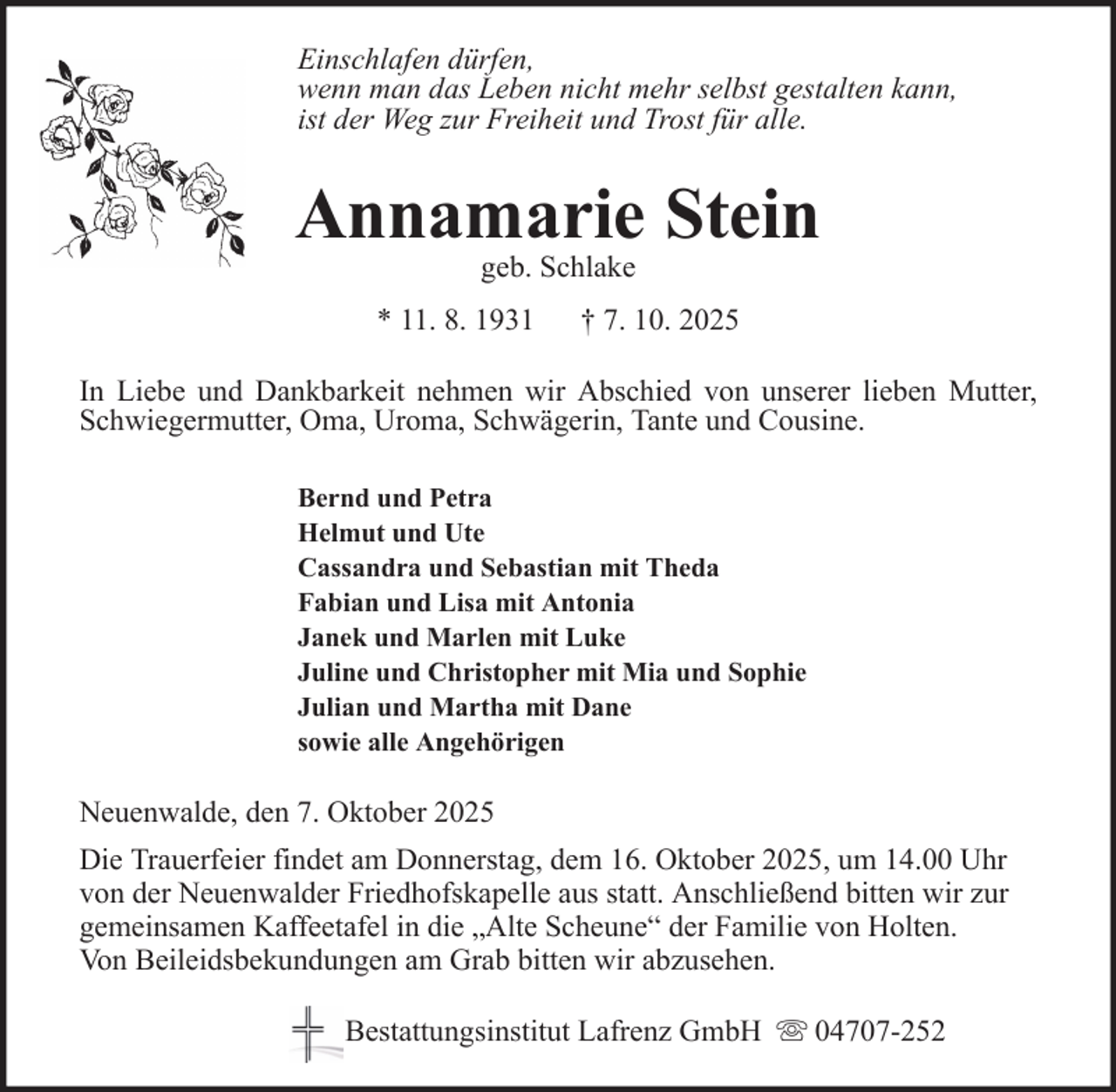 <p>Einschlafen dürfen,<br />wenn man das Leben nicht mehr selbst gestalten kann,<br />ist der Weg zur Freiheit und Trost für alle.</p>
<p>Annamarie Stein<br />geb. Schlake</p>
<p>* 11. 8. 1931</p>
<p>† 7. 10. 2025</p>
<p>In Liebe und Dankbarkeit nehmen wir Abschied von unserer lieben Mutter,<br />Schwiegermutter, Oma, Uroma, Schwägerin, Tante und Cousine.<br />Bernd und Petra<br />Helmut und Ute<br />Cassandra und Sebastian mit Theda<br />Fabian und Lisa mit Antonia<br />Janek und Marlen mit Luke<br />Juline und Christopher mit Mia und Sophie<br />Julian und Martha mit Dane<br />sowie alle Angehörigen</p>
<p>Neuenwalde, den 7. Oktober 2025<br />Die Trauerfeier findet am Donnerstag, dem 16. Oktober 2025, um 14.00 Uhr<br />von der Neuenwalder Friedhofskapelle aus statt. Anschließend bitten wir zur<br />gemeinsamen Kaffeetafel in die „Alte Scheune“ der Familie von Holten.<br />Von Beileidsbekundungen am Grab bitten wir abzusehen.<br />Bestattungsinstitut Lafrenz GmbH</p>
<p>04707-252</p>