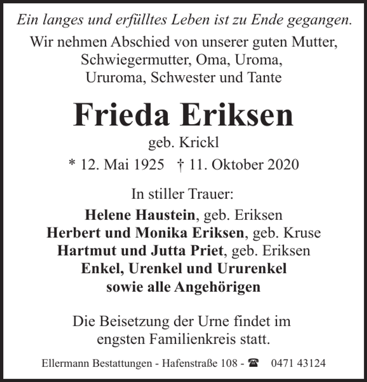 <p>Ein langes und erfülltes Leben ist zu Ende gegangen.<br />Wir nehmen Abschied von unserer guten Mutter,<br />Schwiegermutter, Oma, Uroma,<br />Ururoma, Schwester und Tante</p><p>Frieda Eriksen</p><p>geb. Krickl<br />* 12. Mai 1925 † 11. Oktober 2020<br />In stiller Trauer:<br />Helene Haustein, geb. Eriksen<br />Herbert und Monika Eriksen, geb. Kruse<br />Hartmut und Jutta Priet, geb. Eriksen<br />Enkel, Urenkel und Ururenkel<br />sowie alle Angehörigen<br />Die Beisetzung der Urne findet im<br />engsten Familienkreis statt.<br />Ellermann Bestattungen - Hafenstraße 108 - (</p><p>0471 43124</p>