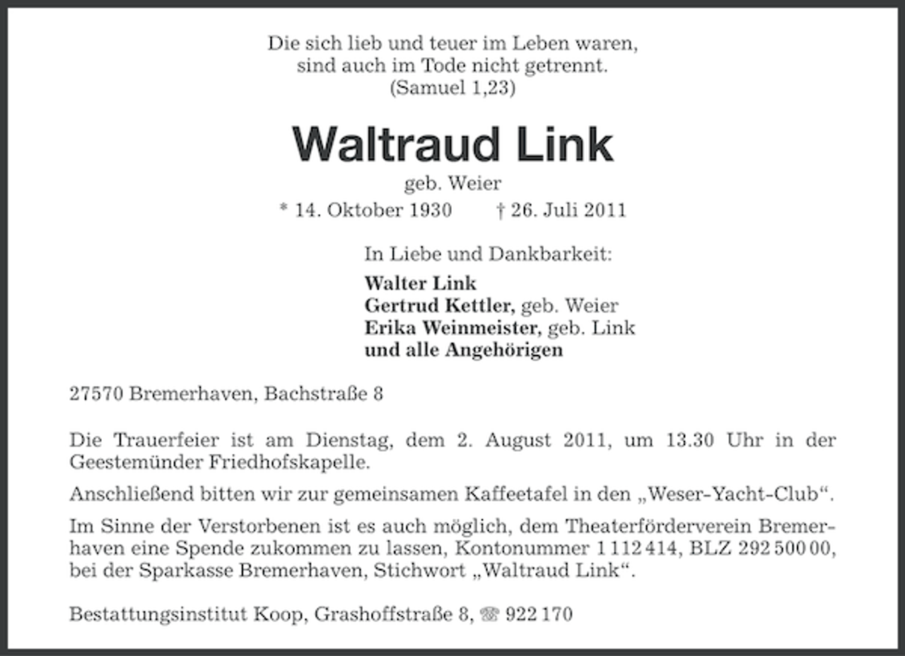 <p>Die sich lieb und teuer im Leben waren,<br />sind auch im Tode nicht getrennt.<br />(Samuel 1,23)</p><p>Waltraud Link<br />geb. Weier<br />* 14. Oktober 1930<br />† 26. Juli 2011<br />In Liebe und Dankbarkeit:<br />Walter Link<br />Gertrud Kettler, geb. Weier<br />Erika Weinmeister, geb. Link<br />und alle Angehörigen<br />27570 Bremerhaven, Bachstraße 8<br />Die Trauerfeier ist am Dienstag, dem 2. August 2011, um 13.30 Uhr in der<br />Geestemünder Friedhofskapelle.<br />Anschließend bitten wir zur gemeinsamen Kaffeetafel in den „Weser-Yacht-Club“.<br />Im Sinne der Verstorbenen ist es auch möglich, dem Theaterförderverein Bremerhaven eine Spende zukommen zu lassen, Kontonummer 12 414, BLZ 292 5,<br />bei der Sparkasse Bremerhaven, Stichwort „Waltraud Link“.<br />Bestattungsinstitut Koop, Grashoffstraße 8, 922 170</p>