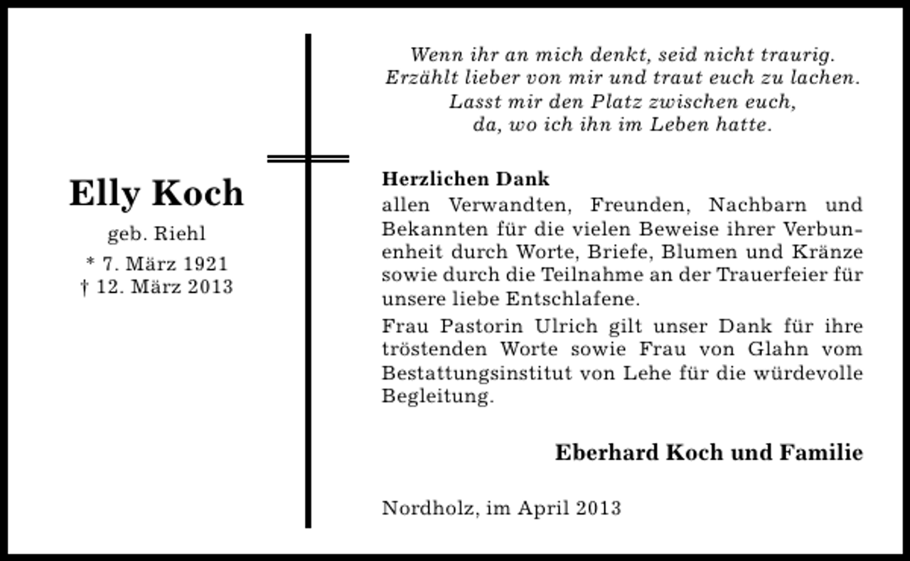 <p>Wenn ihr an mich denkt, seid nicht traurig.<br />Erzählt lieber von mir und traut euch zu lachen.<br />Lasst mir den Platz zwischen euch,<br />da, wo ich ihn im Leben hatte.</p><p>Elly Koch<br />geb. Riehl<br />* 7. März 1921<br />† 12. März 2013</p><p>Herzlichen Dank<br />allen Verwandten, Freunden, Nachbarn und<br />Bekannten für die vielen Beweise ihrer Verbunenheit durch Worte, Briefe, Blumen und Kränze<br />sowie durch die Teilnahme an der Trauerfeier für<br />unsere liebe Entschlafene.<br />Frau Pastorin Ulrich gilt unser Dank für ihre<br />tröstenden Worte sowie Frau von Glahn vom<br />Bestattungsinstitut von Lehe für die würdevolle<br />Begleitung.</p><p>Eberhard Koch und Familie<br />Nordholz, im April 2013</p>