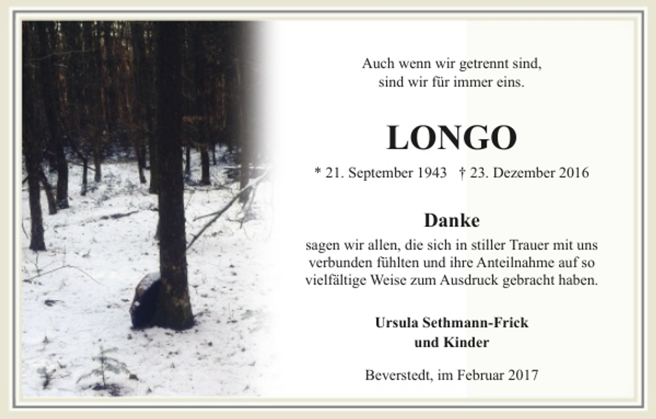 <p>Auch wenn wir getrennt sind,<br />sind wir für immer eins.</p><p>LONGO<br />* 21. September 1943 † 23. Dezember 2016</p><p>Danke<br />sagen wir allen, die sich in stiller Trauer mit uns<br />verbunden fühlten und ihre Anteilnahme auf so<br />vielfältige Weise zum Ausdruck gebracht haben.<br />Ursula Sethmann-Frick<br />und Kinder<br />Beverstedt, im Februar 2017</p>
