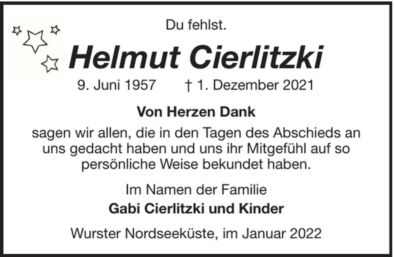 <p>Du fehlst.</p><p>Helmut Cierlitzki<br />9. Juni 1957</p><p>† 1. Dezember 2021</p><p>Von Herzen Dank<br />sagen wir allen, die in den Tagen des Abschieds an<br />uns gedacht haben und uns ihr Mitgefühl auf so<br />persönliche Weise bekundet haben.<br />Im Namen der Familie<br />Gabi Cierlitzki und Kinder<br />Wurster Nordseeküste, im Januar 2022</p>