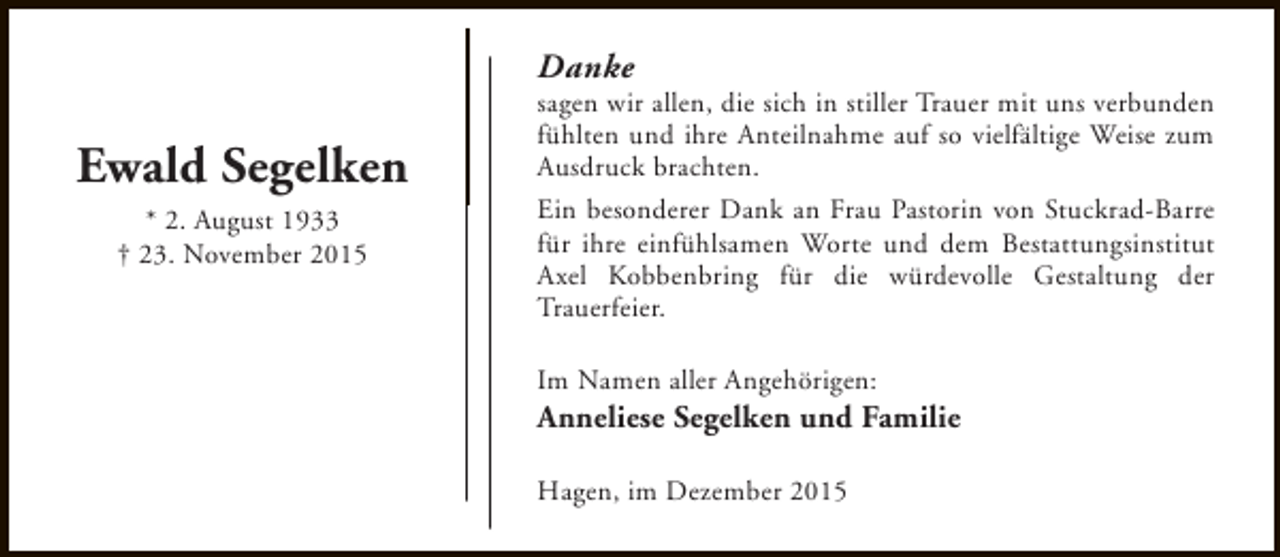 <p>Danke</p><p>Ewald Segelken<br />* 2. August 1933<br />† 23. November 2015</p><p>sagen wir allen, die sich in stiller Trauer mit uns verbunden<br />fühlten und ihre Anteilnahme auf so vielfältige Weise zum<br />Ausdruck brachten.<br />Ein besonderer Dank an Frau Pastorin von Stuckrad-Barre<br />für ihre einfühlsamen Worte und dem Bestattungsinstitut<br />Axel Kobbenbring für die würdevolle Gestaltung der<br />Trauerfeier.<br />Im Namen aller Angehörigen:</p><p>Anneliese Segelken und Familie<br />Hagen, im Dezember 2015</p>