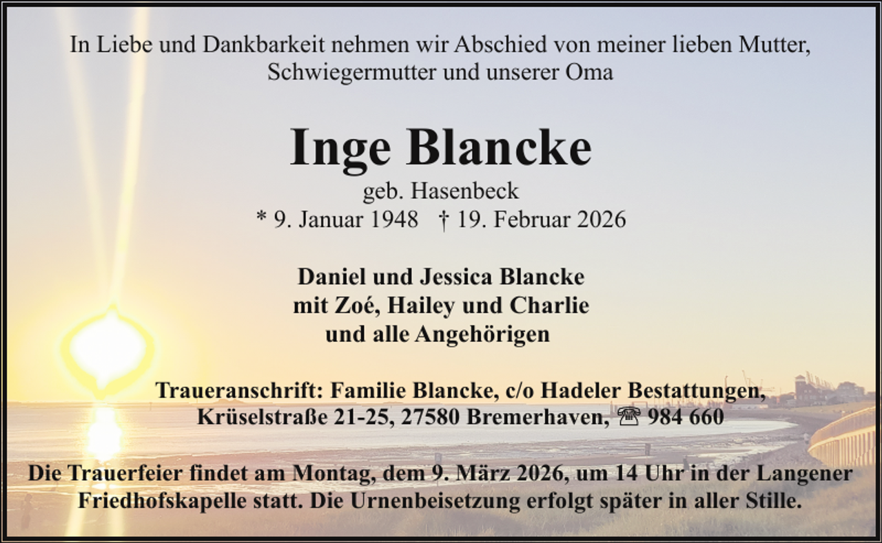 <p>In Liebe und Dankbarkeit nehmen wir Abschied von meiner lieben Mutter,<br />Schwiegermutter und unserer Oma</p><p>Inge Blancke</p><p>geb. Hasenbeck<br />* 9. Januar 1948 † 19. Februar 2026<br />Daniel und Jessica Blancke<br />mit Zoé, Hailey und Charlie<br />und alle Angehörigen<br />Traueranschrift: Familie Blancke, c/o Hadeler Bestattungen,<br />984 660<br />Krüselstraße 21-25, 27580 Bremerhaven,<br />Die Trauerfeier findet am Montag, dem 9. März 2026, um 14 Uhr in der Langener<br />Friedhofskapelle statt. Die Urnenbeisetzung erfolgt später in aller Stille.</p>