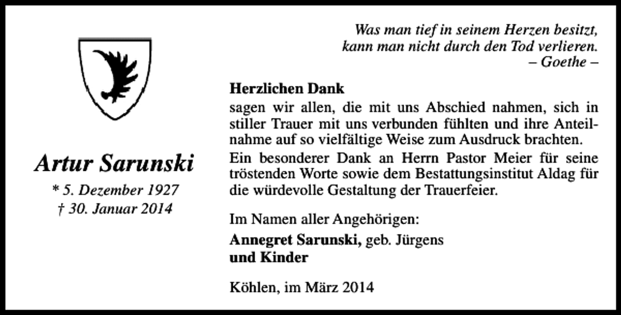 <p>Was man tief in seinem Herzen besitzt,<br />kann man nicht durch den Tod verlieren.<br />– Goethe –</p><p>Artur Sarunski<br />* 5. Dezember 1927<br />† 30. Januar 2014</p><p>Herzlichen Dank<br />sagen wir allen, die mit uns Abschied nahmen, sich in<br />stiller Trauer mit uns verbunden fühlten und ihre Anteilnahme auf so vielfältige Weise zum Ausdruck brachten.<br />Ein besonderer Dank an Herrn Pastor Meier für seine<br />tröstenden Worte sowie dem Bestattungsinstitut Aldag für<br />die würdevolle Gestaltung der Trauerfeier.<br />Im Namen aller Angehörigen:<br />Annegret Sarunski, geb. Jürgens<br />und Kinder<br />Köhlen, im März 2014</p>
