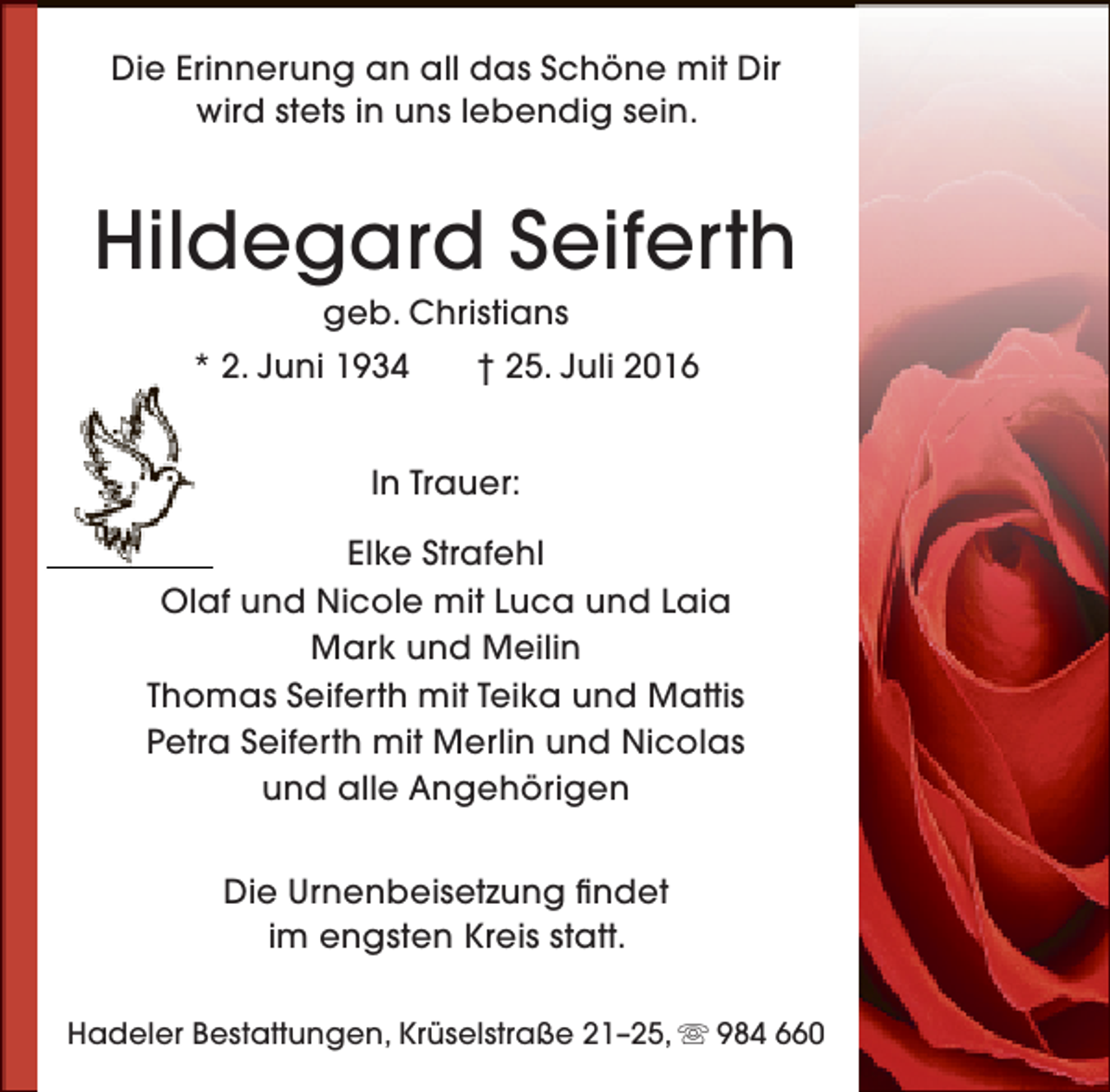 <p>Die Erinnerung an all das Schöne mit Dir<br />wird stets in uns lebendig sein.</p><p>Hildegard Seiferth<br />geb. Christians</p><p>* 2. Juni 1934</p><p>† 25. Juli 2016</p><p>In Trauer:<br />Elke Strafehl<br />Olaf und Nicole mit Luca und Laia<br />Mark und Meilin<br />Thomas Seiferth mit Teika und Mattis<br />Petra Seiferth mit Merlin und Nicolas<br />und alle Angehörigen<br />Die Urnenbeisetzung findet<br />im engsten Kreis statt.<br />Hadeler Bestattungen, Krüselstraße 21–25,  984 660</p>