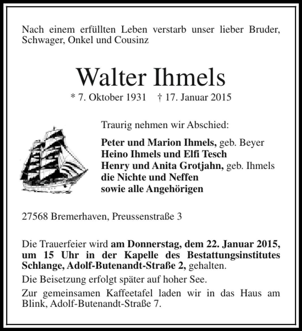 <p>Nach einem erfüllten Leben verstarb unser lieber Bruder,<br />Schwager, Onkel und Cousinz</p><p>Walter Ihmels</p><p>* 7. Oktober 1931</p><p>† 17. Januar 2015</p><p>Traurig nehmen wir Abschied:<br />Peter und Marion Ihmels, geb. Beyer<br />Heino Ihmels und Elfi Tesch<br />Henry und Anita Grotjahn, geb. Ihmels<br />die Nichte und Neffen<br />sowie alle Angehörigen<br />27568 Bremerhaven, Preussenstraße 3<br />Die Trauerfeier wird am Donnerstag, dem 22. Januar 2015,<br />um 15 Uhr in der Kapelle des Bestattungsinstitutes<br />Schlange, Adolf-Butenandt-Straße 2, gehalten.<br />Die Beisetzung erfolgt später auf hoher See.<br />Zur gemeinsamen Kaffeetafel laden wir in das Haus am<br />Blink, Adolf-Butenandt-Straße 7.</p>