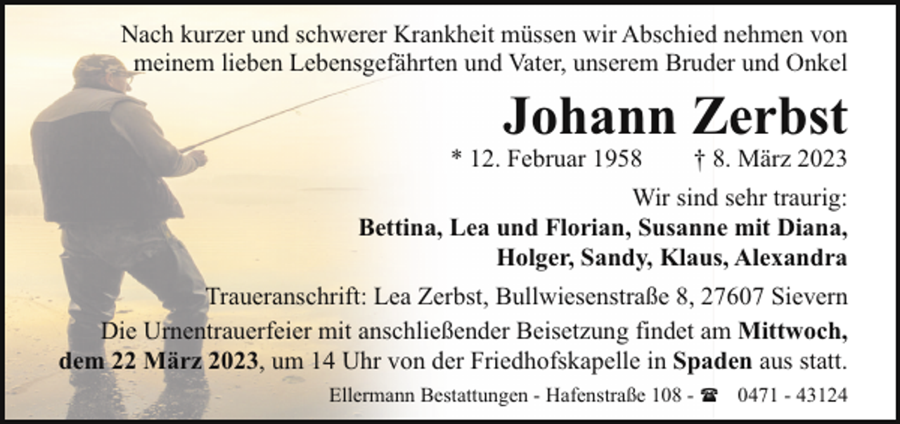 <p>Nach kurzer und schwerer Krankheit müssen wir Abschied nehmen von<br />meinem lieben Lebensgefährten und Vater, unserem Bruder und Onkel</p><p>Johann Zerbst</p><p>* 12. Februar 1958<br />† 8. März 2023<br />Wir sind sehr traurig:<br />Bettina, Lea und Florian, Susanne mit Diana,<br />Holger, Sandy, Klaus, Alexandra<br />Traueranschrift: Lea Zerbst, Bullwiesenstraße 8, 27607 Sievern<br />Die Urnentrauerfeier mit anschließender Beisetzung findet am Mittwoch,<br />dem 22 März 2023, um 14 Uhr von der Friedhofskapelle in Spaden aus statt.<br />Ellermann Bestattungen - Hafenstraße 108 - ( 0471 - 43124</p>
