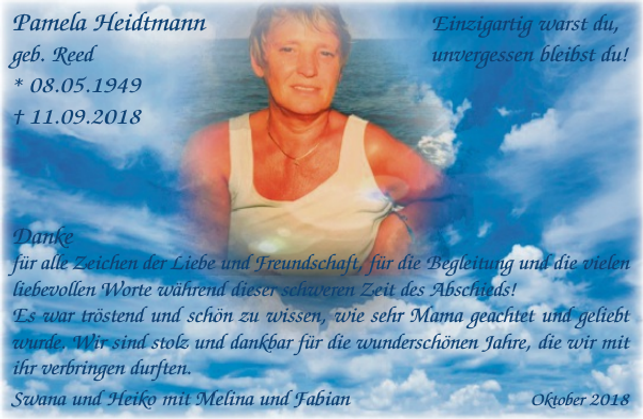 <p>Pamela Heidtmann<br />geb. Reed<br />* 08.05.1949<br />† 11.09.2018</p><p>Danke</p><p>Einzigartig warst du,<br />unvergessen bleibst du!</p><p>für alle Zeichen der Liebe und Freundschaft, für die Begleitung und die vielen<br />liebevollen Worte während dieser schweren Zeit des Abschieds!<br />Es war tröstend und schön zu wissen, wie sehr Mama geachtet und geliebt<br />wurde. Wir sind stolz und dankbar für die wunderschönen Jahre, die wir mit<br />ihr verbringen durften.<br />Oktober 2018<br />Swana und Heiko mit Melina und Fabian</p>