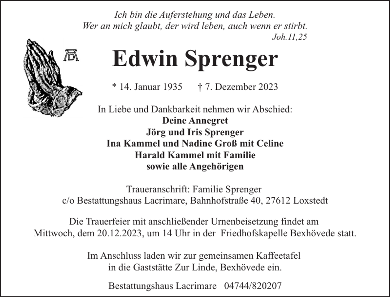 <p>Ich bin die Auferstehung und das Leben.<br />Wer an mich glaubt, der wird leben, auch wenn er stirbt.<br />Joh.11,25</p><p>Edwin Sprenger<br />* 14. Januar 1935</p><p>† 7. Dezember 2023</p><p>In Liebe und Dankbarkeit nehmen wir Abschied:<br />Deine Annegret<br />Jörg und Iris Sprenger<br />Ina Kammel und Nadine Groß mit Celine<br />Harald Kammel mit Familie<br />sowie alle Angehörigen<br />Traueranschrift: Familie Sprenger<br />c/o Bestattungshaus Lacrimare, Bahnhofstraße 40, 27612 Loxstedt<br />Die Trauerfeier mit anschließender Urnenbeisetzung findet am<br />Mittwoch, dem 20.12.2023, um 14 Uhr in der Friedhofskapelle Bexhövede statt.<br />Im Anschluss laden wir zur gemeinsamen Kaffeetafel<br />in die Gaststätte Zur Linde, Bexhövede ein.<br />Bestattungshaus Lacrimare 04744/820207</p>