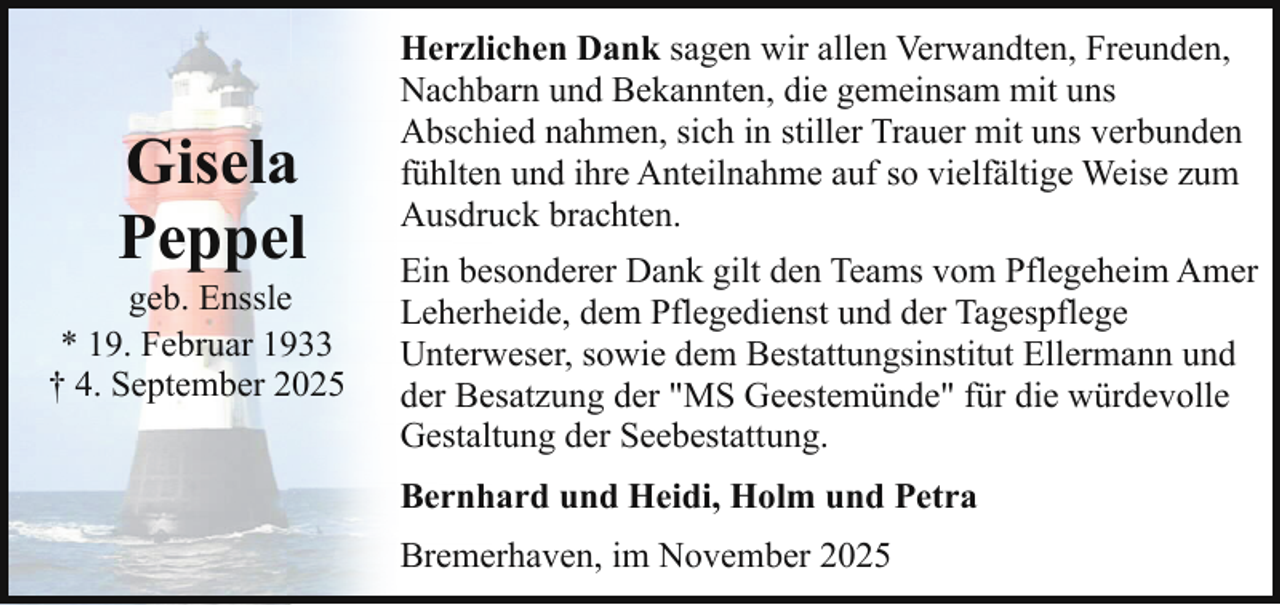 <p>Gisela<br />Peppel</p><p>geb. Enssle<br />* 19. Februar 1933<br />† 4. September 2025</p><p>Herzlichen Dank sagen wir allen Verwandten, Freunden,<br />Nachbarn und Bekannten, die gemeinsam mit uns<br />Abschied nahmen, sich in stiller Trauer mit uns verbunden<br />fühlten und ihre Anteilnahme auf so vielfältige Weise zum<br />Ausdruck brachten.<br />Ein besonderer Dank gilt den Teams vom Pflegeheim Amer<br />Leherheide, dem Pflegedienst und der Tagespflege<br />Unterweser, sowie dem Bestattungsinstitut Ellermann und<br />der Besatzung der "MS Geestemünde" für die würdevolle<br />Gestaltung der Seebestattung.<br />Bernhard und Heidi, Holm und Petra<br />Bremerhaven, im November 2025</p>