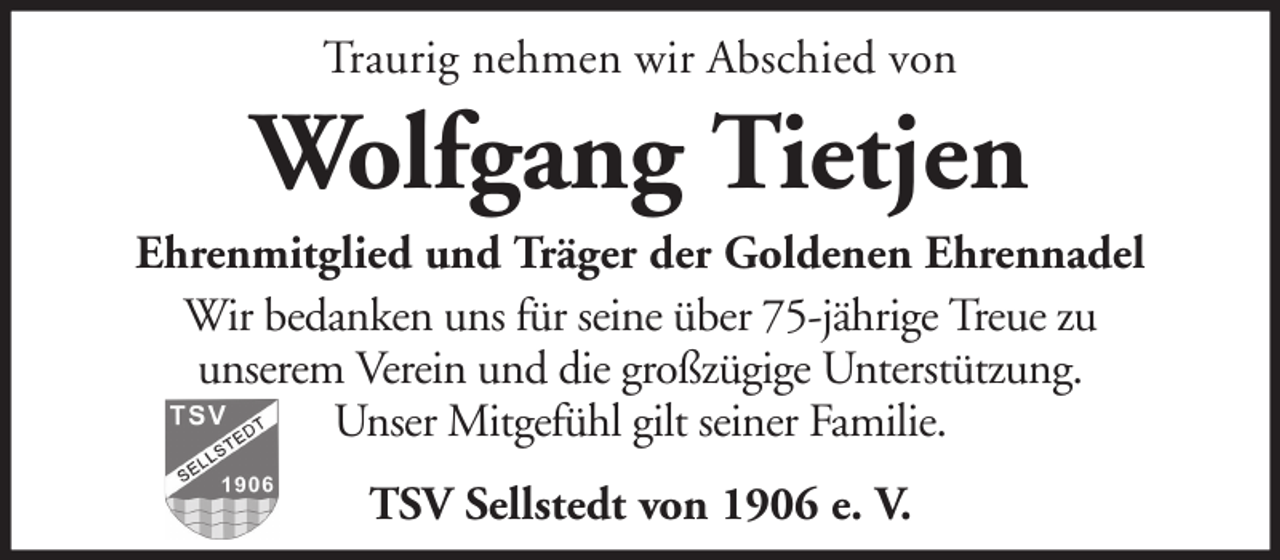 <p>Traurig nehmen wir Abschied von</p><p>Wolfgang Tietjen<br />Ehrenmitglied und Träger der Goldenen Ehrennadel<br />Wir bedanken uns für seine über 75-jährige Treue zu<br />unserem Verein und die großzügige Unterstützung.<br />Unser Mitgefühl gilt seiner Familie.<br />TSV Sellstedt von 1906 e. V.</p>