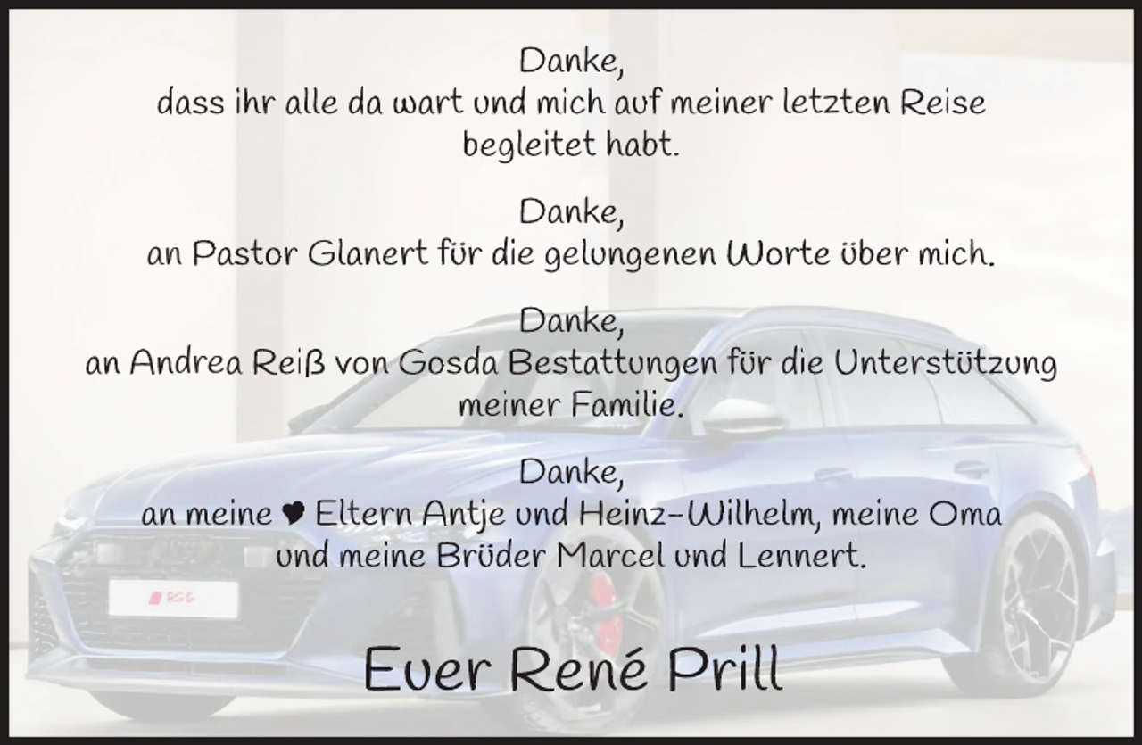 <p>Danke,<br />dass ihr alle da wart und mich auf meiner letzten Reise<br />begleitet habt.<br />Danke,<br />an Pastor Glanert für die gelungenen Worte über mich.<br />Danke,<br />an Andrea Reiß von Gosda Bestattungen für die Unterstützun<br />ng<br />meiner Familie.<br />Danke,<br />an meine ∏ Eltern Antje und Heinz-Wilhelm, meine Oma<br />und meine Brüder Marcel und Lennert.</p>
<p>Euer René Prill</p>